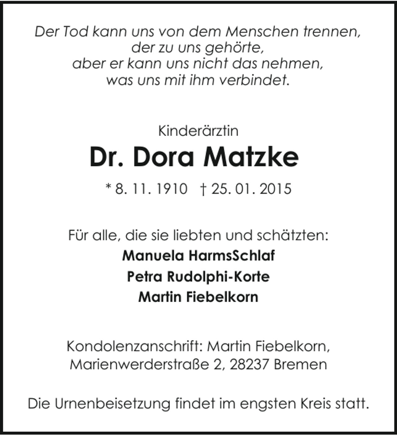 <p>Der Tod kann uns von dem Menschen trennen,<br />der zu uns gehörte,<br />aber er kann uns nicht das nehmen,<br />was uns mit ihm verbindet.<br />Kinderärztin</p><p>Dr. Dora Matzke<br />* 8. 11. 1910 † 25. 01. 2015<br />Für alle, die sie liebten und schätzten:<br />Manuela HarmsSchlaf<br />Petra Rudolphi-Korte<br />Martin Fiebelkorn<br />Kondolenzanschrift: Martin Fiebelkorn,<br />Marienwerderstraße 2, 28237 Bremen<br />Die Urnenbeisetzung findet im engsten Kreis statt.</p>