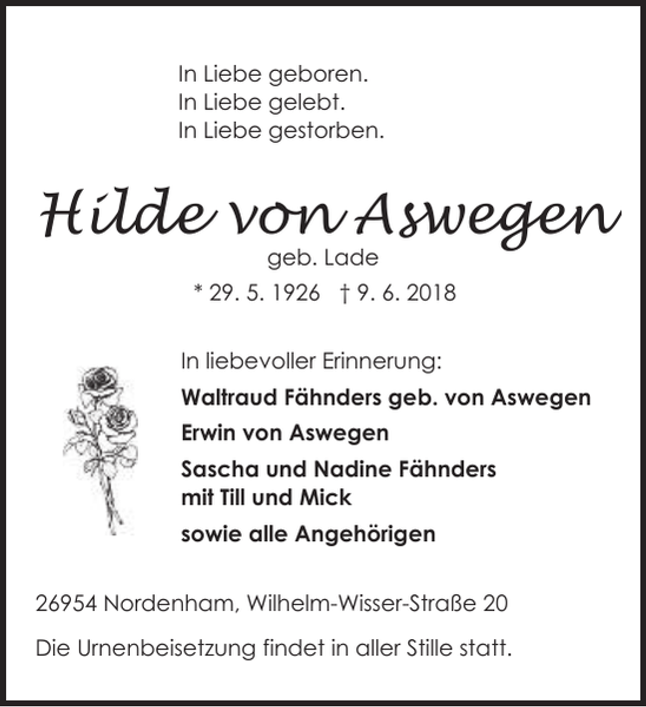 <p>In Liebe geboren.<br />In Liebe gelebt.<br />In Liebe gestorben.</p><p>Hilde von Aswegen<br />geb. Lade</p><p>* 29. 5. 1926 † 9. 6. 2018<br />In liebevoller Erinnerung:<br />Waltraud Fähnders geb. von Aswegen<br />Erwin von Aswegen<br />Sascha und Nadine Fähnders<br />mit Till und Mick<br />sowie alle Angehörigen<br />26954 Nordenham, Wilhelm-Wisser-Straße 20<br />Die Urnenbeisetzung findet in aller Stille statt.</p>
