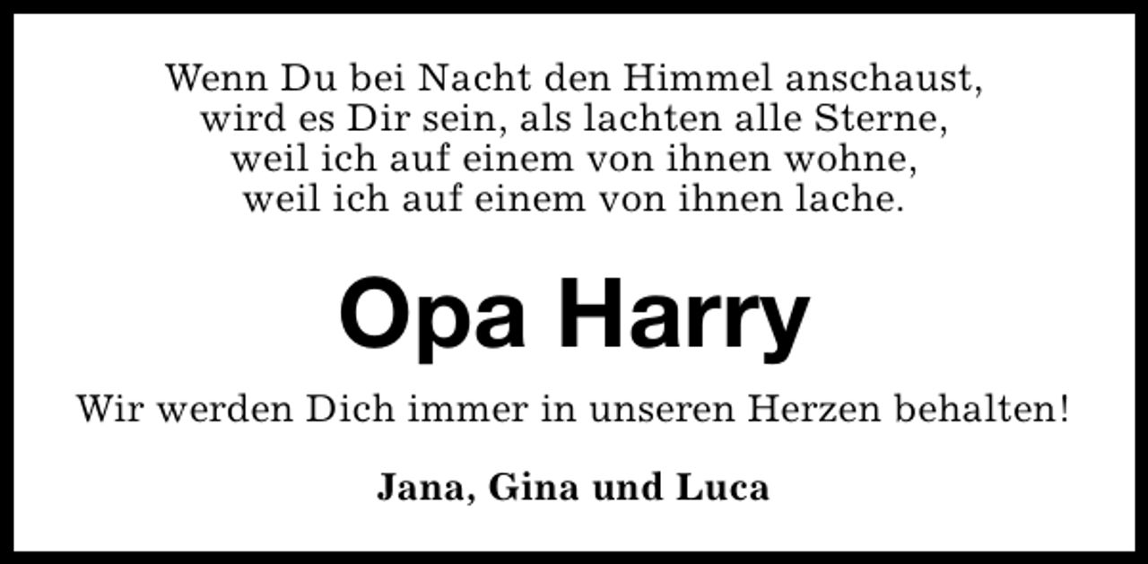 <p>Wenn Du bei Nacht den Himmel anschaust,<br />wird es Dir sein, als lachten alle Sterne,<br />weil ich auf einem von ihnen wohne,<br />weil ich auf einem von ihnen lache.</p><p>Opa Harry<br />Wir werden Dich immer in unseren Herzen behalten!<br />Jana, Gina und Luca</p>