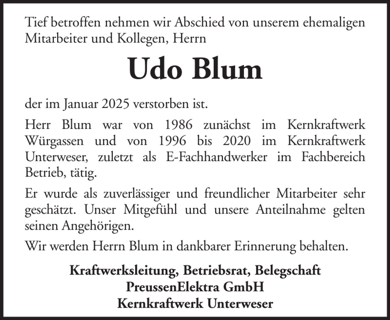 <p>Tief betroffen nehmen wir Abschied von unserem ehemaligen<br />Mitarbeiter und Kollegen, Herrn</p><p>Udo Blum<br />der im Januar 2025 verstorben ist.<br />Herr Blum war von 1986 zunächst im Kernkraftwerk<br />Würgassen und von 1996 bis 2020 im Kernkraftwerk<br />Unterweser, zuletzt als E-Fachhandwerker im Fachbereich<br />Betrieb, tätig.<br />Er wurde als zuverlässiger und freundlicher Mitarbeiter sehr<br />geschätzt. Unser Mitgefühl und unsere Anteilnahme gelten<br />seinen Angehörigen.<br />Wir werden Herrn Blum in dankbarer Erinnerung behalten.<br />Kraftwerksleitung, Betriebsrat, Belegschaft<br />PreussenElektra GmbH<br />Kernkraftwerk Unterweser</p>