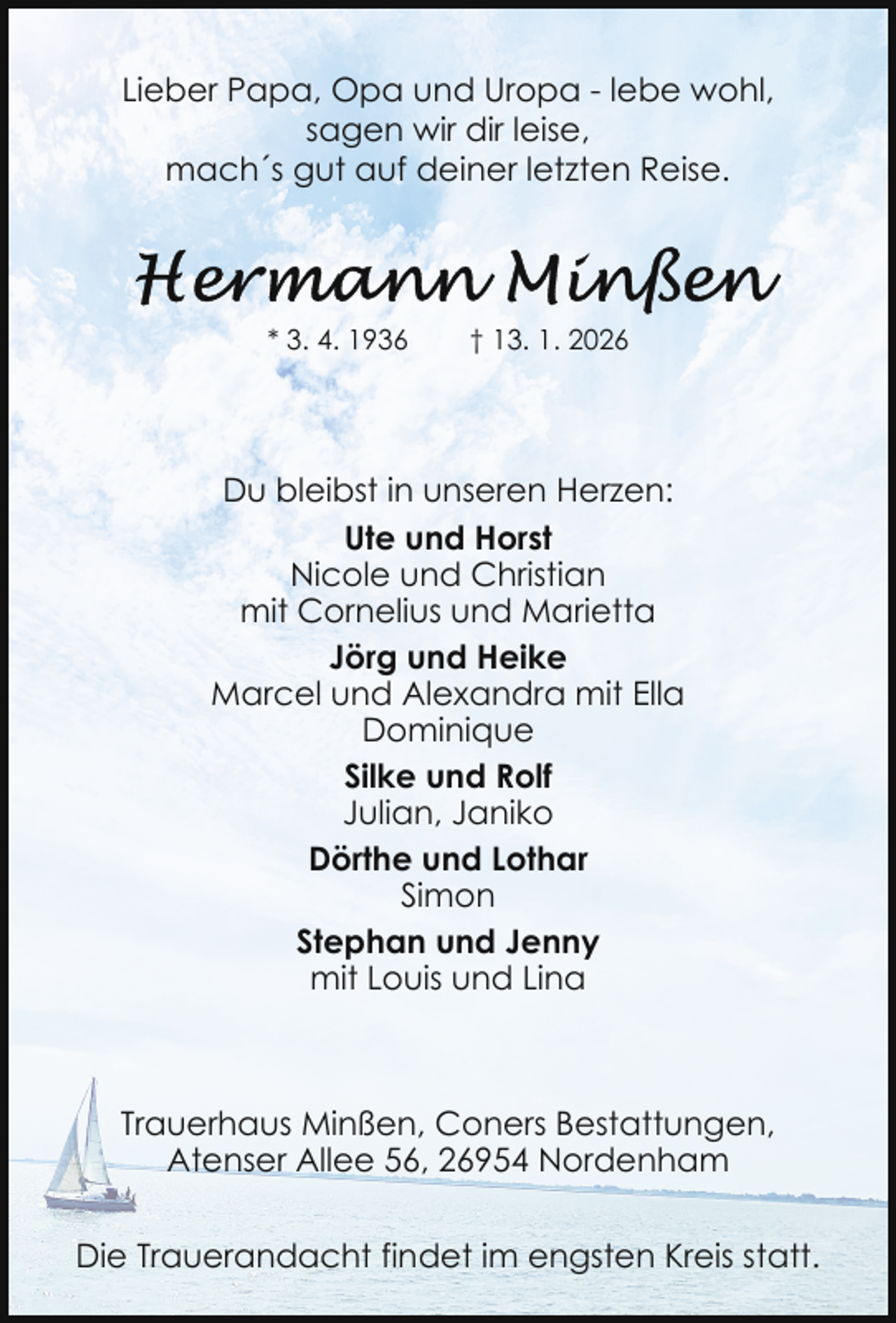 <p>Lieber Papa, Opa und Uropa - lebe wohl,<br />sagen wir dir leise,<br />mach´s gut auf deiner letzten Reise.</p>
<p>* 3. 4. 1936</p>
<p>† 13. 1. 2026</p>
<p>Du bleibst in unseren Herzen:<br />Ute und Horst<br />Nicole und Christian<br />mit Cornelius und Marietta<br />Jörg und Heike<br />Marcel und Alexandra mit Ella<br />Dominique<br />Silke und Rolf<br />Julian, Janiko<br />Dörthe und Lothar<br />Simon<br />Stephan und Jenny<br />mit Louis und Lina</p>
<p>Trauerhaus Minßen, Coners Bestattungen,<br />Atenser Allee 56, 26954 Nordenham<br />Die Trauerandacht findet im engsten Kreis statt.</p>