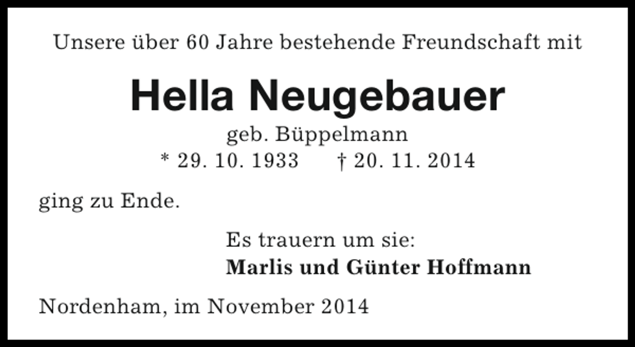 <p>Unsere über 60 Jahre bestehende Freundschaft mit</p><p>Hella Neugebauer<br />geb. Büppelmann<br />* 29. 10. 1933<br />† 20. 11. 2014</p><p>ging zu Ende.<br />Es trauern um sie:<br />Marlis und Günter Hoffmann<br />Nordenham, im November 2014</p>