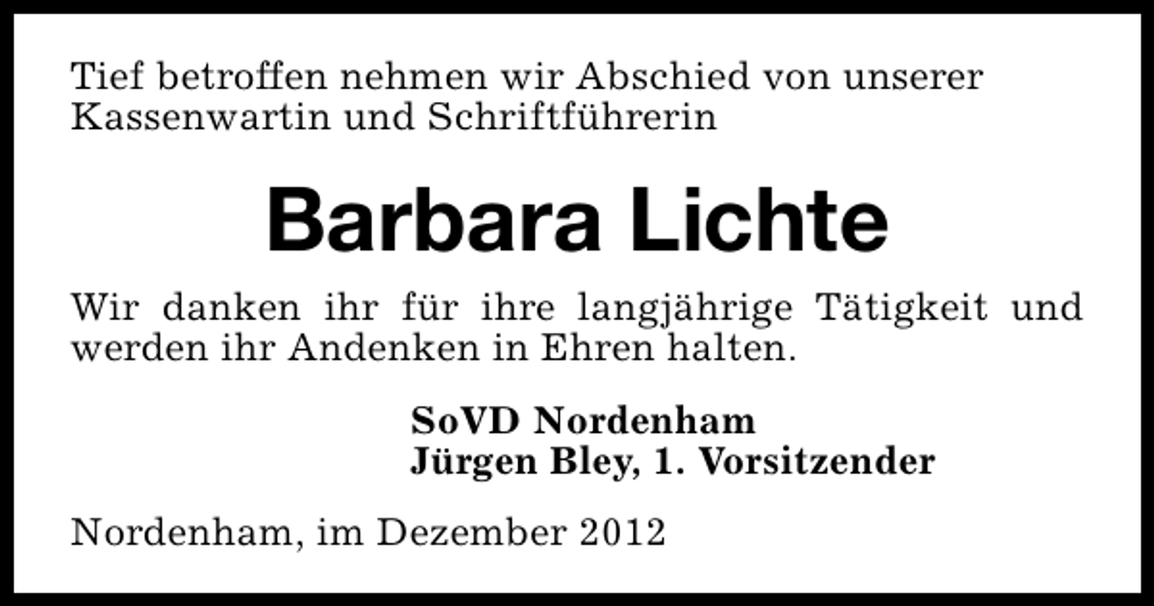 <p>Tief betroffen nehmen wir Abschied von unserer<br />Kassenwartin und Schriftführerin</p><p>Barbara Lichte<br />Wir danken ihr für ihre langjährige Tätigkeit und<br />werden ihr Andenken in Ehren halten.<br />SoVD Nordenham<br />Jürgen Bley, 1. Vorsitzender<br />Nordenham, im Dezember 2012</p>