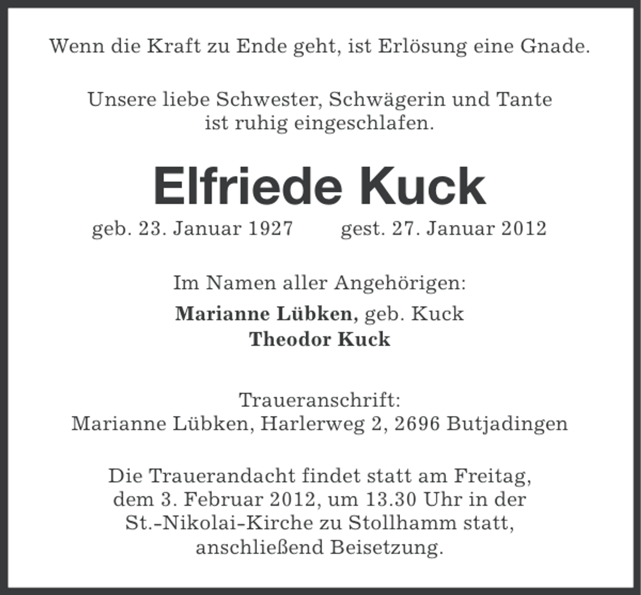 <p>Wenn die Kraft zu Ende geht, ist Erlösung eine Gnade.<br />Unsere liebe Schwester, Schwägerin und Tante<br />ist ruhig eingeschlafen.</p><p>Elfriede Kuck<br />geb. 23. Januar 1927</p><p>gest. 27. Januar 2012</p><p>Im Namen aller Angehörigen:<br />Marianne Lübken, geb. Kuck<br />Theodor Kuck<br />Traueranschrift:<br />Marianne Lübken, Harlerweg 2, 2696 Butjadingen<br />Die Trauerandacht findet statt am Freitag,<br />dem 3. Februar 2012, um 13.30 Uhr in der<br />St.-Nikolai-Kirche zu Stollhamm statt,<br />anschließend Beisetzung.</p>
