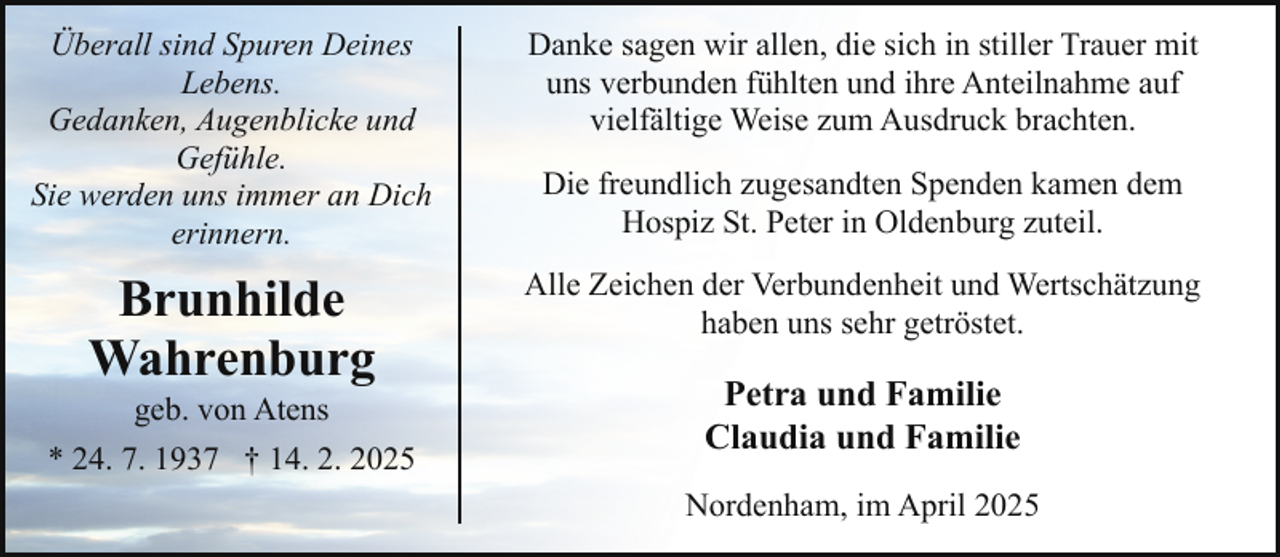 <p>Überall sind Spuren Deines<br />Lebens.<br />Gedanken, Augenblicke und<br />Gefühle.<br />Sie werden uns immer an Dich<br />erinnern.</p><p>Danke sagen wir allen, die sich in stiller Trauer mit<br />uns verbunden fühlten und ihre Anteilnahme auf<br />vielfältige Weise zum Ausdruck brachten.</p><p>Brunhilde<br />Wahrenburg</p><p>Alle Zeichen der Verbundenheit und Wertschätzung<br />haben uns sehr getröstet.</p><p>geb. von Atens</p><p>* 24. 7. 1937 † 14. 2. 2025</p><p>Die freundlich zugesandten Spenden kamen dem<br />Hospiz St. Peter in Oldenburg zuteil.</p><p>Petra und Familie<br />Claudia und Familie<br />Nordenham, im April 2025</p>