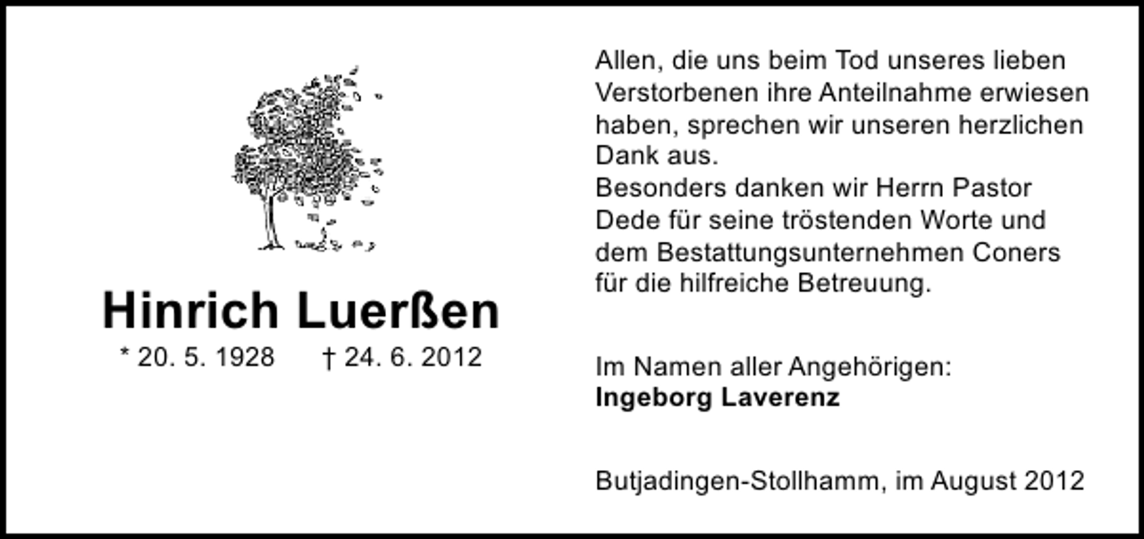 <p>Hinrich Luerßen<br />* 20. 5. 1928</p><p>† 24. 6. 2012</p><p>Allen, die uns beim Tod unseres lieben<br />Verstorbenen ihre Anteilnahme erwiesen<br />haben, sprechen wir unseren herzlichen<br />Dank aus.<br />Besonders danken wir Herrn Pastor<br />Dede für seine tröstenden Worte und<br />dem Bestattungsunternehmen Coners<br />für die hilfreiche Betreuung.<br />Im Namen aller Angehörigen:<br />Ingeborg Laverenz<br />Butjadingen-Stollhamm, im August 2012</p>