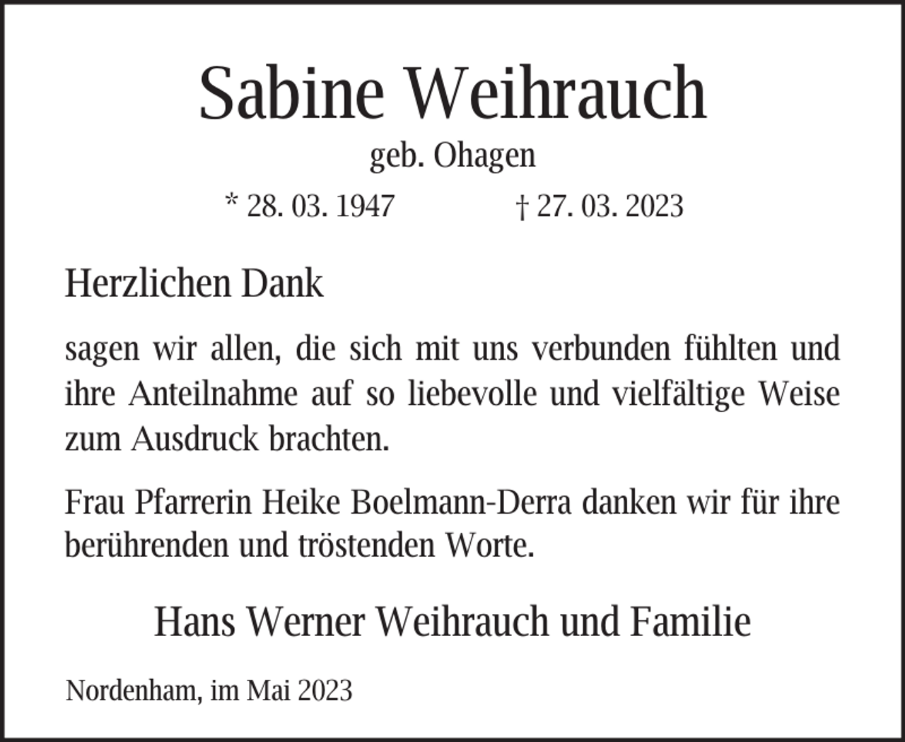 <p>Sabine Weihrauch<br />geb. Ohagen</p><p>* 28. 03. 1947</p><p>† 27. 03. 2023</p><p>Herzlichen Dank<br />sagen wir allen, die sich mit uns verbunden fühlten und<br />ihre Anteilnahme auf so liebevolle und vielfältige Weise<br />zum Ausdruck brachten.<br />Frau Pfarrerin Heike Boelmann-Derra danken wir für ihre<br />berührenden und tröstenden Worte.</p><p>Hans Werner Weihrauch und Familie<br />Nordenham, im Mai 2023</p>