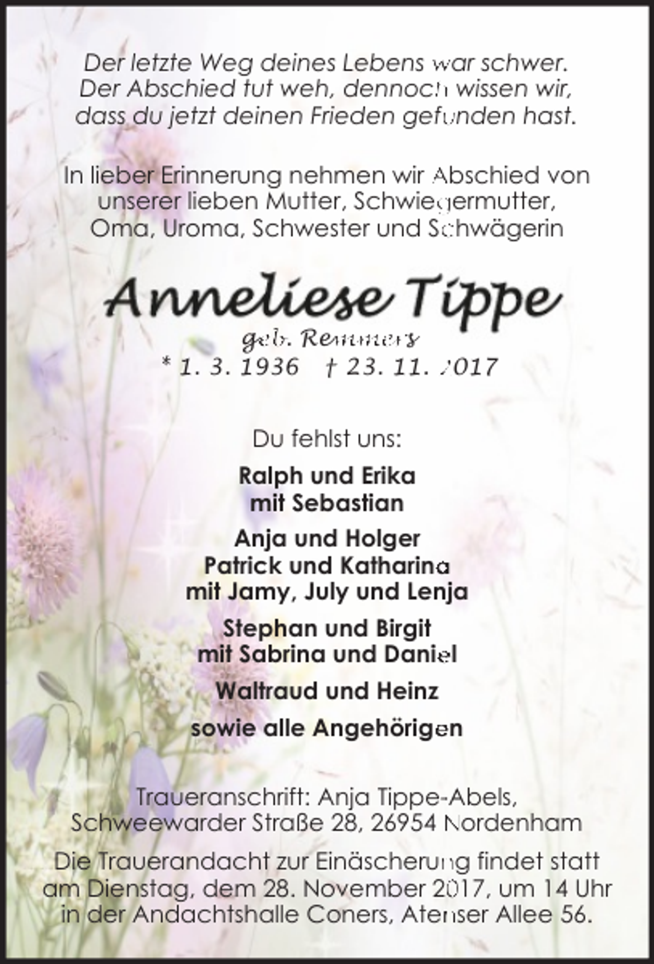 <p>Der letzte Weg deines Lebens war schwer.<br />h wissen wir,<br />Der Abschied tut weh, dennoch<br />dass du jetzt deinen Frieden gefu<br />unden hast.<br />In lieber Erinnerung nehmen wir Abschied von<br />unserer lieben Mutter, Schwieg<br />germutter,<br />chwägerin<br />Oma, Uroma, Schwester und Sc</p><p>ge<br />g<br />eb. Rem<br />emmers<br />* 1. 3. 1936 † 23. 11. 2017</p><p>Du fehlst uns:<br />Ralph und Erika<br />mit Sebastian<br />Anja und Holger<br />Patrick und Katharina<br />a<br />mit Jamy, July und Lenja<br />Stephan und Birgit<br />el<br />mit Sabrina und Danie<br />Waltraud und Heinz<br />en<br />sowie alle Angehörige<br />Traueranschrift: Anja Tippe--Abels,<br />Schweewarder Straße 28, 26954 Nordenham<br />Die Trauerandacht zur Einäscherun<br />ng findet statt<br />017, um 14 Uhr<br />am Dienstag, dem 28. November 20<br />nser Allee 56.<br />in der Andachtshalle Coners, Aten</p>