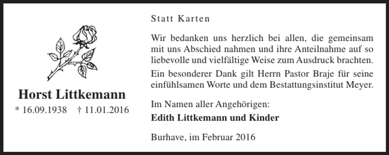 <p>Statt Karten</p><p>Horst Littkemann<br />* 16.09.1938</p><p>† 11.01.2016</p><p>Wir bedanken uns herzlich bei allen, die gemeinsam<br />mit uns Abschied nahmen und ihre Anteilnahme auf so<br />liebevolle und vielfältige Weise zum Ausdruck brachten.<br />Ein besonderer Dank gilt Herrn Pastor Braje für seine<br />einfühlsamen Worte und dem Bestattungsinstitut Meyer.<br />Im Namen aller Angehörigen:<br />Edith Littkemann und Kinder<br />Burhave, im Februar 2016</p>