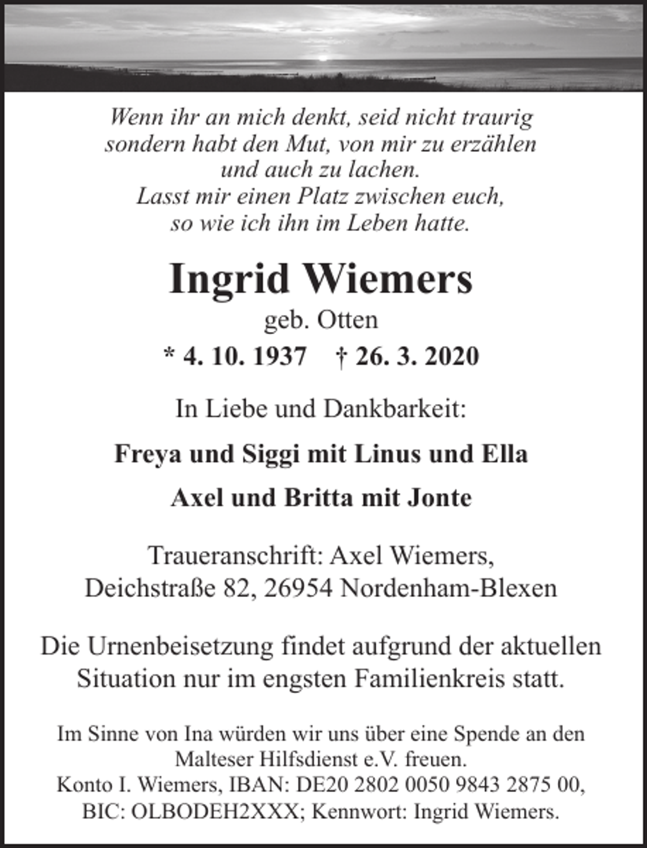 <p>Wenn ihr an mich denkt, seid nicht traurig<br />sondern habt den Mut, von mir zu erzählen<br />und auch zu lachen.<br />Lasst mir einen Platz zwischen euch,<br />so wie ich ihn im Leben hatte.</p><p>Ingrid Wiemers</p><p>geb. Otten<br />* 4. 10. 1937 † 26. 3. 2020<br />In Liebe und Dankbarkeit:<br />Freya und Siggi mit Linus und Ella<br />Axel und Britta mit Jonte<br />Traueranschrift: Axel Wiemers,<br />Deichstraße 82, 26954 Nordenham-Blexen<br />Die Urnenbeisetzung findet aufgrund der aktuellen<br />Situation nur im engsten Familienkreis statt.<br />Im Sinne von Ina würden wir uns über eine Spende an den<br />Malteser Hilfsdienst e.V. freuen.<br />Konto I. Wiemers, IBAN: DE20 2802 0050 9843 2875 00,<br />BIC: OLBODEH2XXX; Kennwort: Ingrid Wiemers.</p>