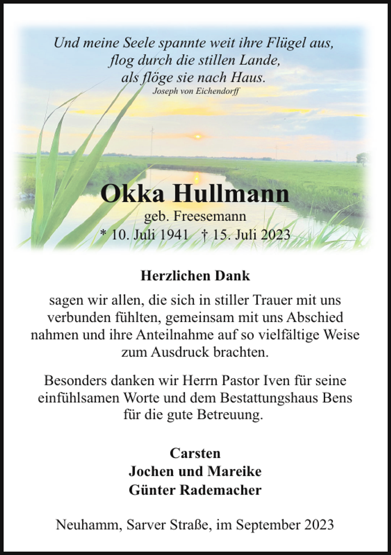 <p>Und meine Seele spannte weit ihre Flügel aus,<br />flog durch die stillen Lande,<br />als flöge sie nach Haus.<br />Joseph von Eichendorff</p><p>Okka Hullmann</p><p>geb. Freesemann<br />* 10. Juli 1941 † 15. Juli 2023<br />Herzlichen Dank<br />sagen wir allen, die sich in stiller Trauer mit uns<br />verbunden fühlten, gemeinsam mit uns Abschied<br />nahmen und ihre Anteilnahme auf so vielfältige Weise<br />zum Ausdruck brachten.<br />Besonders danken wir Herrn Pastor Iven für seine<br />einfühlsamen Worte und dem Bestattungshaus Bens<br />für die gute Betreuung.<br />Carsten<br />Jochen und Mareike<br />Günter Rademacher<br />Neuhamm, Sarver Straße, im September 2023</p>
