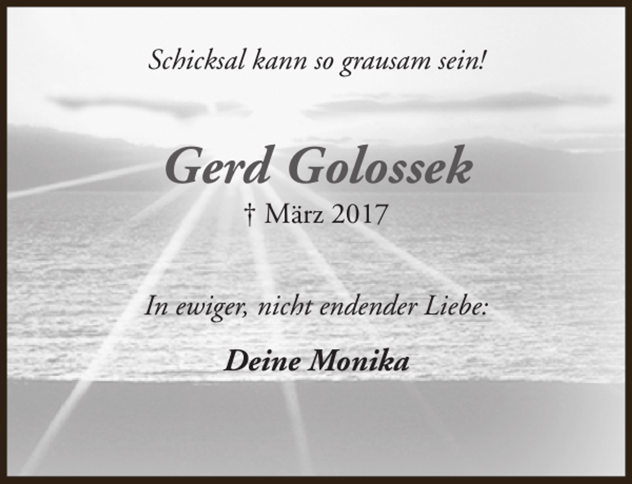 <p>Schicksal kann so grausam sein!</p><p>Gerd Golossek<br />† März 2017</p><p>In ewiger, nicht endender Liebe:</p><p>Deine Monika</p>