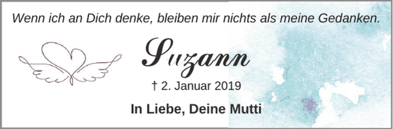 <p>Wenn ich an Dich denke, bleiben mir nichts als meine Gedanken.</p><p>Suzann<br />† 2. Januar 2019</p><p>In Liebe, Deine Mutti</p>
