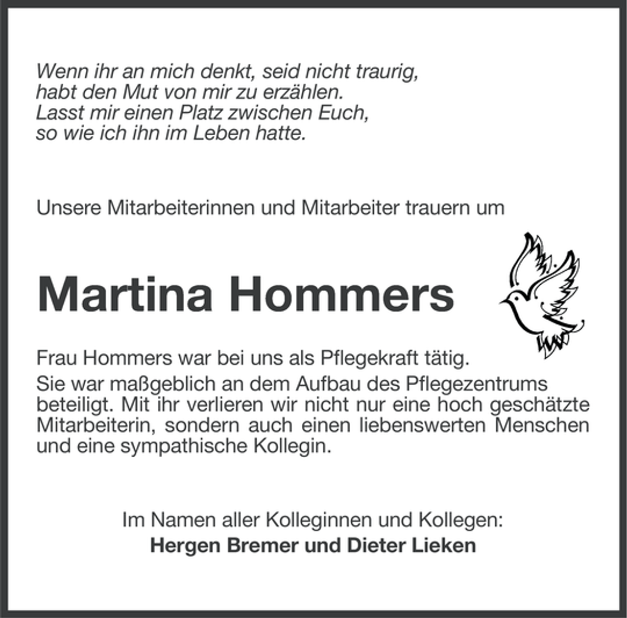 <p>Wenn ihr an mich denkt, seid nicht traurig,<br />habt den Mut von mir zu erzählen.<br />Lasst mir einen Platz zwischen Euch,<br />so wie ich ihn im Leben hatte.</p><p>Unsere Mitarbeiterinnen und Mitarbeiter trauern um</p><p>Martina Hommers<br />Frau Hommers war bei uns als Pflegekraft tätig.<br />Sie war maßgeblich an dem Aufbau des Pflegezentrums<br />beteiligt. Mit ihr verlieren wir nicht nur eine hoch geschätzte<br />Mitarbeiterin, sondern auch einen liebenswerten Menschen<br />und eine sympathische Kollegin.</p><p>Im Namen aller Kolleginnen und Kollegen:<br />Hergen Bremer und Dieter Lieken</p>