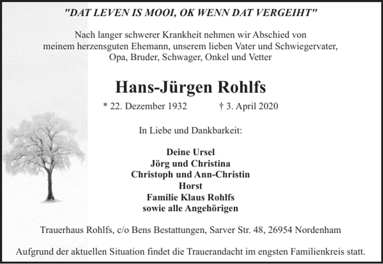 <p>"DAT LEVEN IS MOOI, OK WENN DAT VERGEIHT"<br />Nach langer schwerer Krankheit nehmen wir Abschied von<br />meinem herzensguten Ehemann, unserem lieben Vater und Schwiegervater,<br />Opa, Bruder, Schwager, Onkel und Vetter</p><p>Hans-Jürgen Rohlfs<br />* 22. Dezember 1932</p><p>† 3. April 2020</p><p>In Liebe und Dankbarkeit:<br />Deine Ursel<br />Jörg und Christina<br />Christoph und Ann-Christin<br />Horst<br />Familie Klaus Rohlfs<br />sowie alle Angehörigen<br />Trauerhaus Rohlfs, c/o Bens Bestattungen, Sarver Str. 48, 26954 Nordenham<br />Aufgrund der aktuellen Situation findet die Trauerandacht im engsten Familienkreis statt.</p>