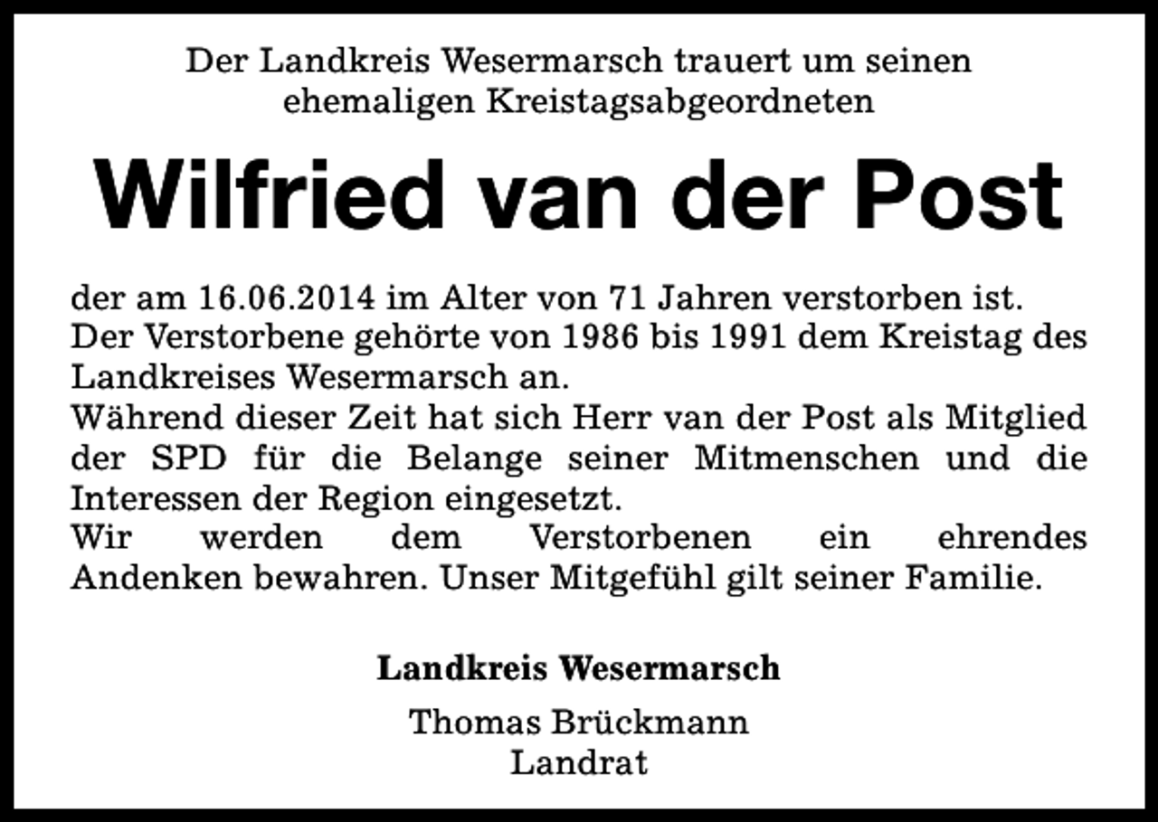 <p>Der Landkreis Wesermarsch trauert um seinen<br />ehemaligen Kreistagsabgeordneten</p><p>Wilfried van der Post<br />der am 16.06.2014 im Alter von 71 Jahren verstorben ist.<br />Der Verstorbene gehörte von 1986 bis 1991 dem Kreistag des<br />Landkreises Wesermarsch an.<br />Während dieser Zeit hat sich Herr van der Post als Mitglied<br />der SPD für die Belange seiner Mitmenschen und die<br />Interessen der Region eingesetzt.<br />Wir<br />werden<br />dem<br />Verstorbenen<br />ein<br />ehrendes<br />Andenken bewahren. Unser Mitgefühl gilt seiner Familie.<br />Landkreis Wesermarsch<br />Thomas Brückmann<br />Landrat</p>