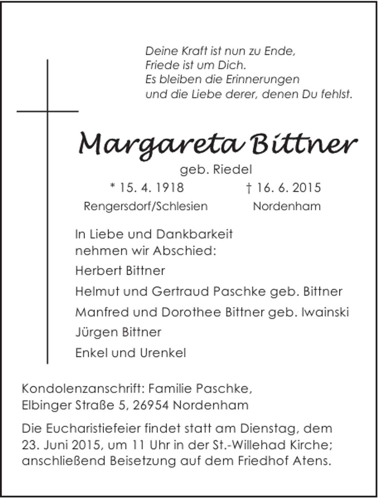 <p>Deine Kraft ist nun zu Ende,<br />Friede ist um Dich.<br />Es bleiben die Erinnerungen<br />und die Liebe derer, denen Du fehlst.</p><p>geb. Riedel<br />* 15. 4. 1918<br />† 16. 6. 2015<br />Rengersdorf/Schlesien</p><p>Nordenham</p><p>In Liebe und Dankbarkeit<br />nehmen wir Abschied:<br />Herbert Bittner<br />Helmut und Gertraud Paschke geb. Bittner<br />Manfred und Dorothee Bittner geb. Iwainski<br />Jürgen Bittner<br />Enkel und Urenkel<br />Kondolenzanschrift: Familie Paschke,<br />Elbinger Straße 5, 26954 Nordenham<br />Die Eucharistiefeier findet statt am Dienstag, dem<br />23. Juni 2015, um 11 Uhr in der St.-Willehad Kirche;<br />anschließend Beisetzung auf dem Friedhof Atens.</p>