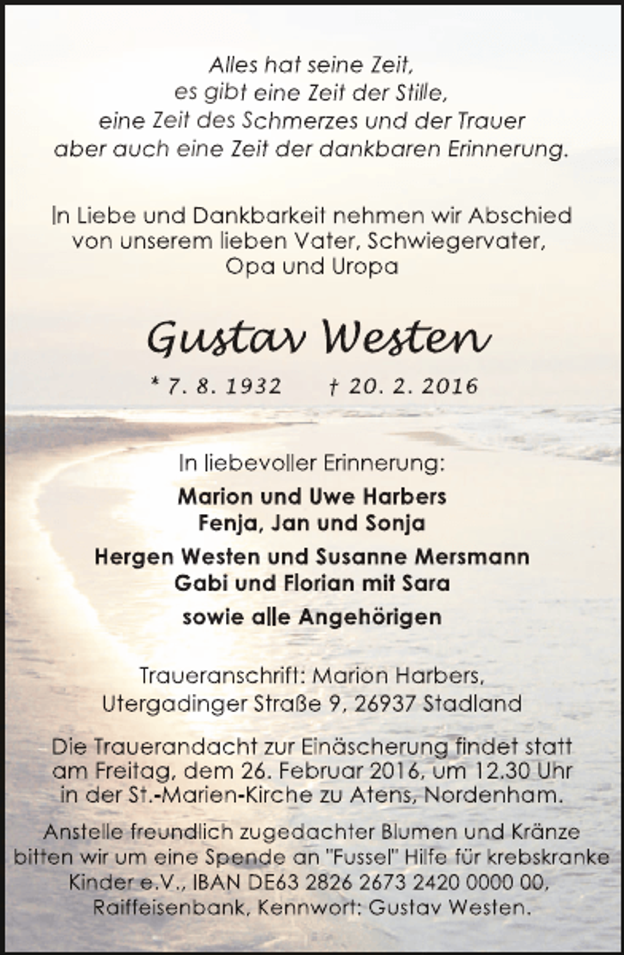 <p>Alles hat seine Zeit,<br />es gibt eine Zeit der Stille,<br />eine Zeit des Schmerzes und der Trauer<br />aber auch eine Zeit der dankbaren Erinnerung.<br />In Liebe und Dankbarkeit nehmen wir Abschied<br />von unserem lieben Vater, Schwiegervater,<br />Opa und Uropa</p><p>Gustav Westen<br />ust v est n<br />stav<br />sten<br />* 7. 8. 1932</p><p>† 20. 2. 2016</p><p>In liebevoller Erinnerung:<br />Marion und Uwe Harbers<br />Fenja, Jan und Sonja<br />Hergen Westen und Susanne Mersmann<br />Gabi und Florian mit Sara<br />sowie alle Angehörigen<br />Traueranschrift: Marion Harbers,<br />Utergadinger Straße 9, 26937 Stadland<br />Die Trauerandacht zur Einäscherung findet statt<br />am Freitag, dem 26. Februar 2016, um 12.30 Uhr<br />in der St.-Marien-Kirche zu Atens, Nordenham.<br />Anstelle freundlich zugedachter Blumen und Kränze<br />bitten wir um eine Spende an "Fussel" Hilfe für krebskranke<br />Kinder e.V., IBAN DE63 2873 2420,<br />Raiffeisenbank, Kennwort: Gustav Westen.</p>