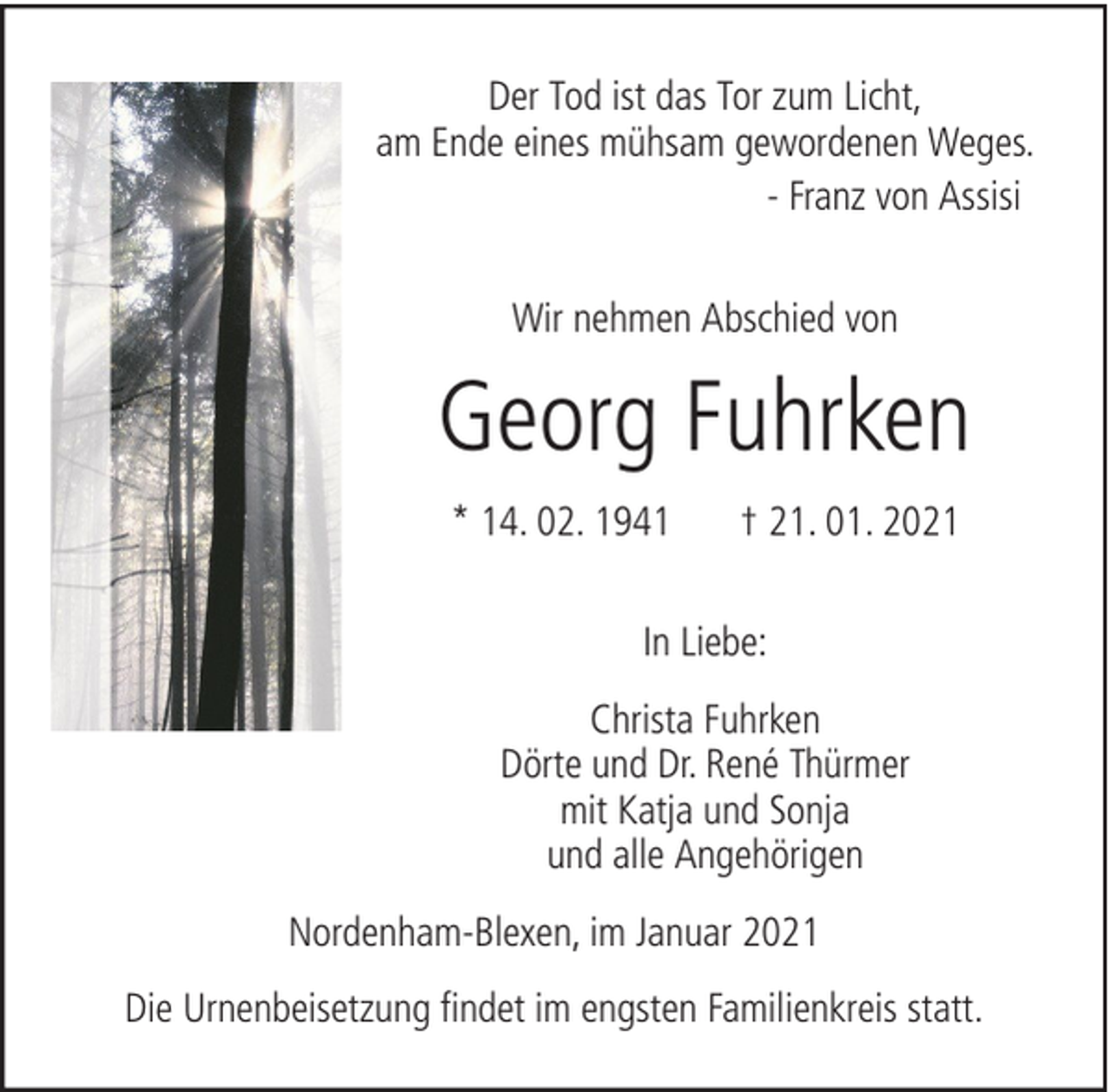 <p>Der Tod ist das Tor zum Licht,<br />am Ende eines mühsam gewordenen Weges.<br />- Franz von Assisi<br />Wir nehmen Abschied von</p><p>Georg Fuhrken<br />* 14. 02. 1941</p><p>† 21. 01. 2021</p><p>In Liebe:<br />Christa Fuhrken<br />Dörte und Dr. René Thürmer<br />mit Katja und Sonja<br />und alle Angehörigen<br />Nordenham-Blexen, im Januar 2021<br />Die Urnenbeisetzung findet im engsten Familienkreis statt.</p>