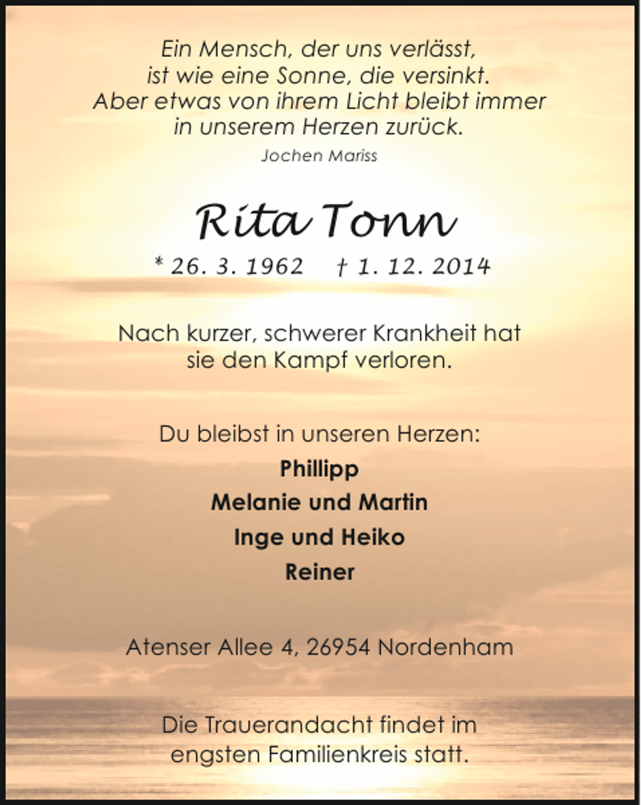 <p>Ein Mensch, der uns verlässt,<br />ist wie eine Sonne, die versinkt.<br />Aber etwas von ihrem Licht bleibt immer<br />in unserem Herzen zurück.<br />Jochen Mariss</p><p>Rita Tonn<br />* 26. 3. 1962</p><p>† 1. 12. 2014</p><p>Nach kurzer, schwerer Krankheit hat<br />sie den Kampf verloren.<br />Du bleibst in unseren Herzen:<br />Phillipp<br />Melanie und Martin<br />Inge und Heiko<br />Reiner<br />Atenser Allee 4, 26954 Nordenham<br />Die Trauerandacht findet im<br />engsten Familienkreis statt.</p>
