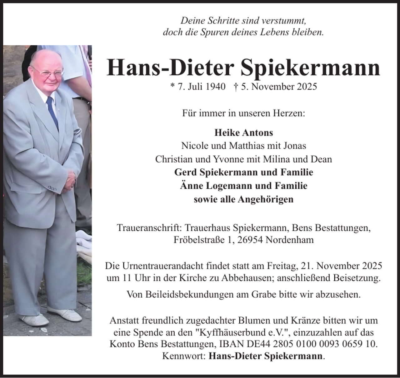 <p>Deine Schritte sind verstummt,<br />doch die Spuren deines Lebens bleiben.</p><p>Hans-Dieter Spiekermann<br />* 7. Juli 1940 † 5. November 2025<br />Für immer in unseren Herzen:<br />Heike Antons<br />Nicole und Matthias mit Jonas<br />Christian und Yvonne mit Milina und Dean<br />Gerd Spiekermann und Familie<br />Änne Logemann und Familie<br />sowie alle Angehörigen<br />Traueranschrift: Trauerhaus Spiekermann, Bens Bestattungen,<br />Fröbelstraße 1, 26954 Nordenham<br />Die Urnentrauerandacht findet statt am Freitag, 21. November 2025<br />um 11 Uhr in der Kirche zu Abbehausen; anschließend Beisetzung.<br />Von Beileidsbekundungen am Grabe bitte wir abzusehen.<br />Anstatt freundlich zugedachter Blumen und Kränze bitten wir um<br />eine Spende an den "Kyffhäuserbund e.V.", einzuzahlen auf das<br />Konto Bens Bestattungen, IBAN DE44 2805 0193 0659 10.<br />Kennwort: Hans-Dieter Spiekermann.</p>