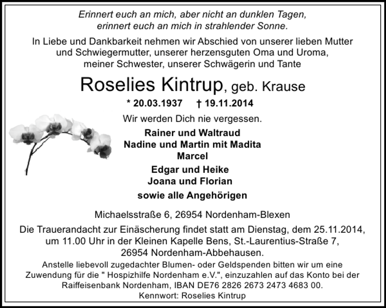 <p>Erinnert euch an mich, aber nicht an dunklen Tagen,<br />erinnert euch an mich in strahlender Sonne.<br />In Liebe und Dankbarkeit nehmen wir Abschied von unserer lieben Mutter<br />und Schwiegermutter, unserer herzensguten Oma und Uroma,<br />meiner Schwester, unserer Schwägerin und Tante</p><p>Roselies Kintrup, geb. Krause<br />* 20.03.1937</p><p>† 19.11.2014</p><p>Wir werden Dich nie vergessen.<br />Rainer und Waltraud<br />Nadine und Martin mit Madita<br />Marcel<br />Edgar und Heike<br />Joana und Florian<br />sowie alle Angehörigen<br />Michaelsstraße 6, 26954 Nordenham-Blexen<br />Die Trauerandacht zur Einäscherung findet statt am Dienstag, dem 25.11.2014,<br />um 11.00 Uhr in der Kleinen Kapelle Bens, St.-Laurentius-Straße 7,<br />26954 Nordenham-Abbehausen.<br />Anstelle liebevoll zugedachter Blumen- oder Geldspenden bitten wir um eine<br />Zuwendung für die " Hospizhilfe Nordenham e.V.", einzuzahlen auf das Konto bei der<br />Raiffeisenbank Nordenham, IBAN DE76 2873 2473 4683 00.<br />Kennwort: Roselies Kintrup</p>