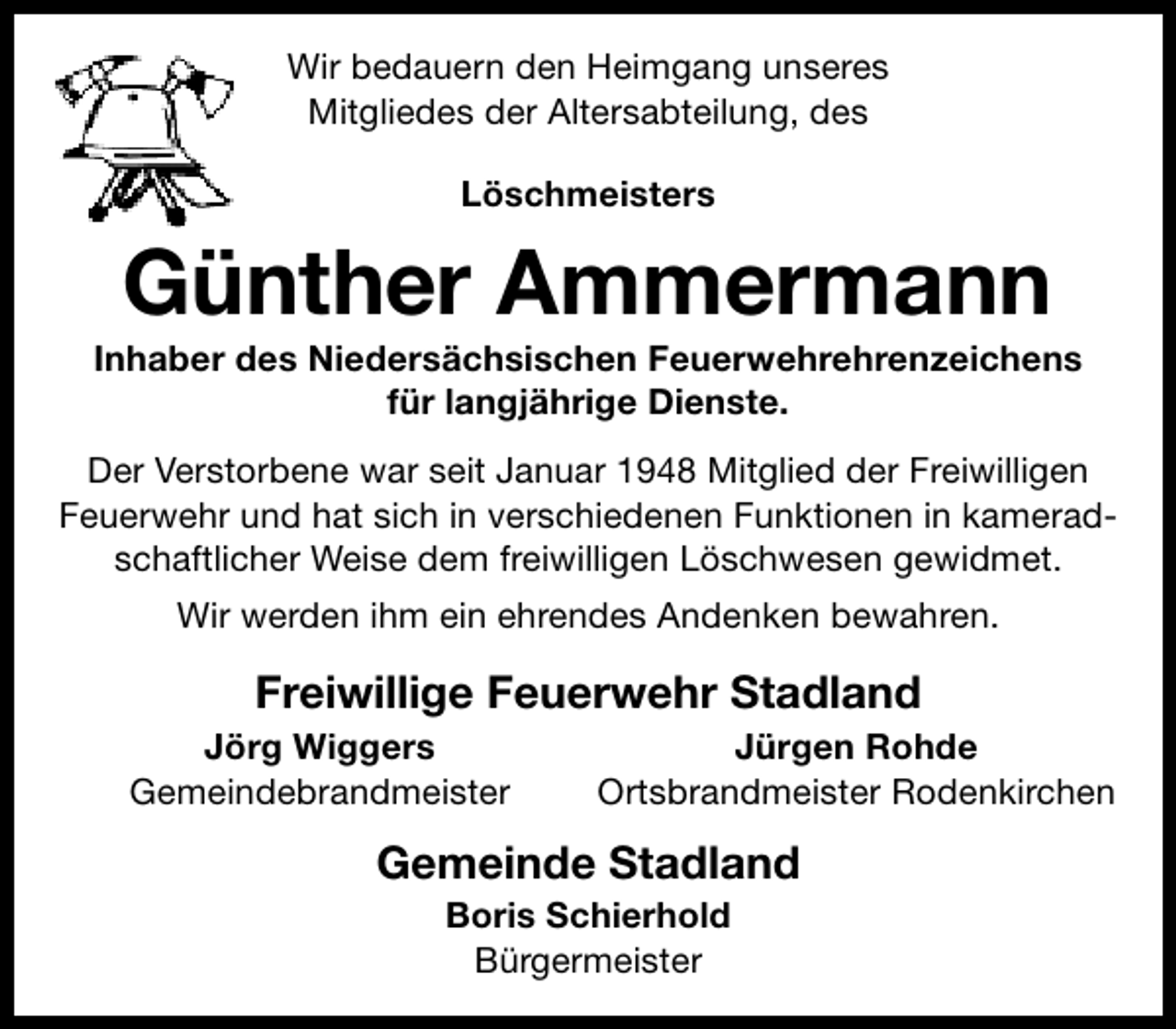 <p>Wir bedauern den Heimgang unseres<br />Mitgliedes der Altersabteilung, des<br />Löschmeisters</p><p>Günther Ammermann</p><p>Inhaber des Niedersächsischen Feuerwehrehrenzeichens<br />für langjährige Dienste.<br />Der Verstorbene war seit Januar 1948 Mitglied der Freiwilligen<br />Feuerwehr und hat sich in verschiedenen Funktionen in kameradschaftlicher Weise dem freiwilligen Löschwesen gewidmet.<br />Wir werden ihm ein ehrendes Andenken bewahren.</p><p>Freiwillige Feuerwehr Stadland<br />Jörg Wiggers<br />Gemeindebrandmeister</p><p>Jürgen Rohde<br />Ortsbrandmeister Rodenkirchen</p><p>Gemeinde Stadland<br />Boris Schierhold<br />Bürgermeister</p>