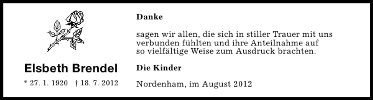 <p>Danke<br />sagen wir allen, die sich in stiller Trauer mit uns<br />verbunden fühlten und ihre Anteilnahme auf<br />so vielfältige Weise zum Ausdruck brachten.</p><p>Elsbeth Brendel</p><p>Die Kinder</p><p>* 27. 1. 1920 † 18. 7. 2012</p><p>Nordenham, im August 2012</p>