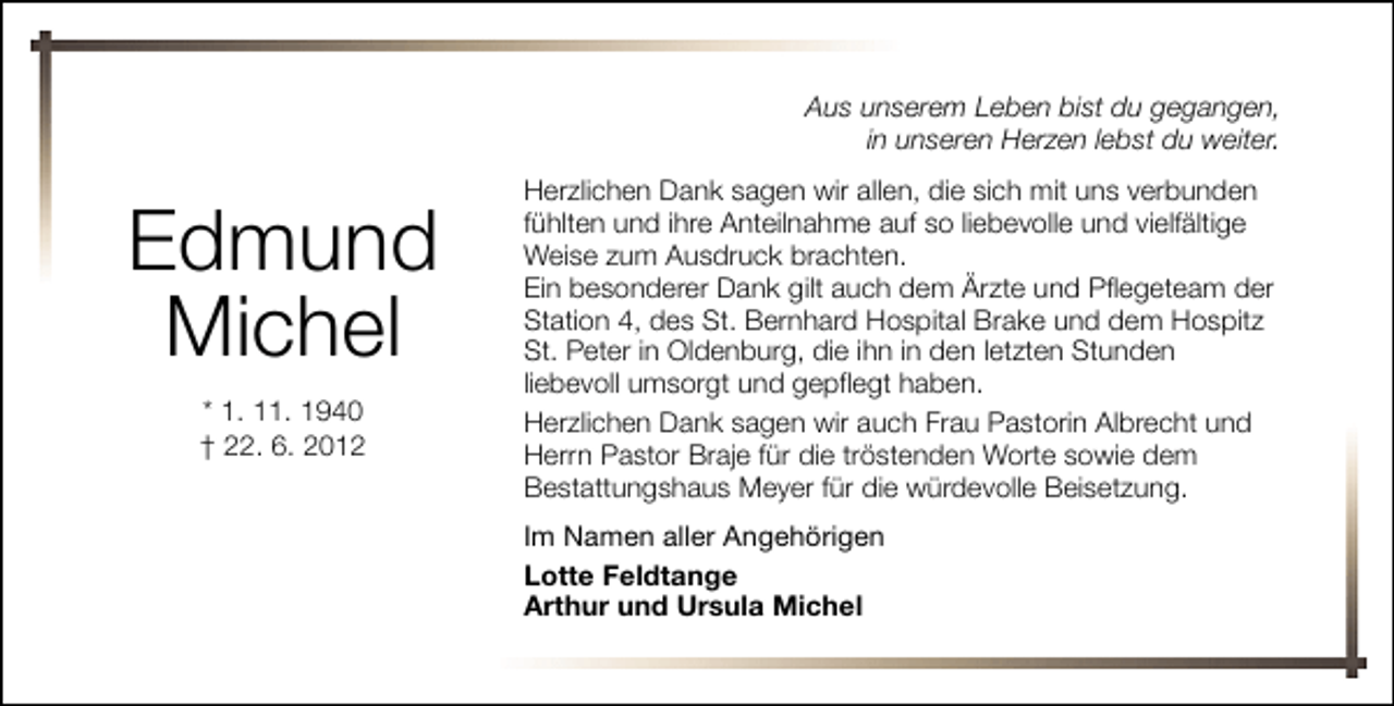 <p>Aus unserem Leben bist du gegangen,<br />in unseren Herzen lebst du weiter.</p><p>Edmund<br />Michel<br />* 1. 11. 1940<br />† 22. 6. 2012</p><p>Herzlichen Dank sagen wir allen, die sich mit uns verbunden<br />fühlten und ihre Anteilnahme auf so liebevolle und vielfältige<br />Weise zum Ausdruck brachten.<br />Ein besonderer Dank gilt auch dem Ärzte und Pflegeteam der<br />Station 4, des St. Bernhard Hospital Brake und dem Hospitz<br />St. Peter in Oldenburg, die ihn in den letzten Stunden<br />liebevoll umsorgt und gepflegt haben.<br />Herzlichen Dank sagen wir auch Frau Pastorin Albrecht und<br />Herrn Pastor Braje für die tröstenden Worte sowie dem<br />Bestattungshaus Meyer für die würdevolle Beisetzung.<br />Im Namen aller Angehörigen<br />Lotte Feldtange<br />Arthur und Ursula Michel</p>