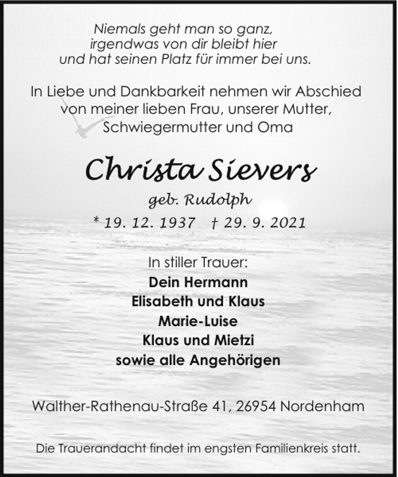 <p>Niemals geht man so ganz,<br />irgendwas von dir bleibt hier<br />und hat seinen Platz für immer bei uns.</p>
<p>In Liebe und Dankbarkeit nehmen wir Abschied<br />von meiner lieben Frau, unserer Mutter,<br />Schwiegermutter und Oma</p>
<p>geb. Rudolph<br />* 19. 12. 1937</p>
<p>† 29. 9. 2021</p>
<p>In stiller Trauer:<br />Dein Hermann<br />Elisabeth und Klaus<br />Marie-Luise<br />Klaus und Mietzi<br />sowie alle Angehörigen<br />Walther-Rathenau-Straße 41, 26954 Nordenham<br />Die Trauerandacht findet im engsten Familienkreis statt.</p>