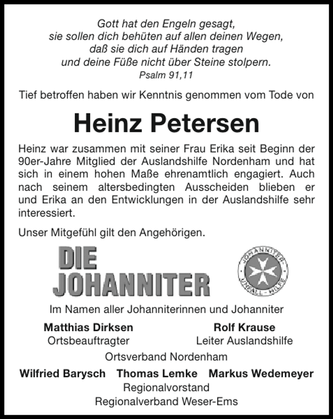 <p>Gott hat den Engeln gesagt,<br />sie sollen dich behüten auf allen deinen Wegen,<br />daß sie dich auf Händen tragen<br />und deine Füße nicht über Steine stolpern.<br />Psalm 91,11</p><p>Tief betroffen haben wir Kenntnis genommen vom Tode von</p><p>Heinz Petersen</p><p>Heinz war zusammen mit seiner Frau Erika seit Beginn der<br />90er-Jahre Mitglied der Auslandshilfe Nordenham und hat<br />sich in einem hohen Maße ehrenamtlich engagiert. Auch<br />nach seinem altersbedingten Ausscheiden blieben er<br />und Erika an den Entwicklungen in der Auslandshilfe sehr<br />interessiert.<br />Unser Mitgefühl gilt den Angehörigen.</p><p>Im Namen aller Johanniterinnen und Johanniter<br />Matthias Dirksen<br />Rolf Krause<br />Ortsbeauftragter<br />Leiter Auslandshilfe<br />Ortsverband Nordenham<br />Wilfried Barysch Thomas Lemke Markus Wedemeyer<br />Regionalvorstand<br />Regionalverband Weser-Ems</p>