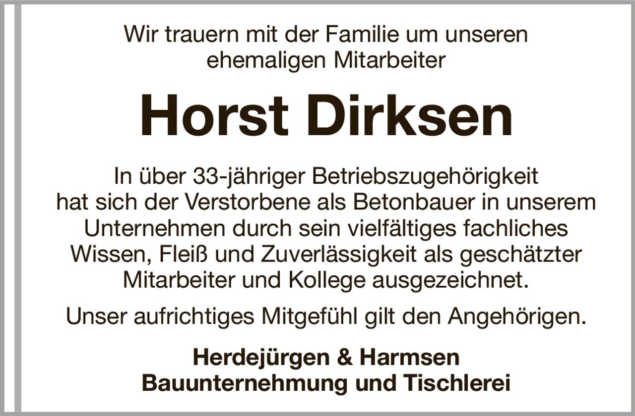 Wir trauern mit der Familie um unserenehemaligen MitarbeiterHorst DirksenHerdejürgen & HarmsenBauunternehmung und TischlereiIn über 33-jähriger Betriebszugehörigkeithat sich der Verstorbene als Betonbauer in unseremUnternehmen durch sein vielfältiges fachlichesWissen, Fleiß und Zuverlässigkeit als geschätzter Mitarbeiter und Kollege ausgezeichnet.Unser aufrichtiges Mitgefühl gilt den Angehörigen.