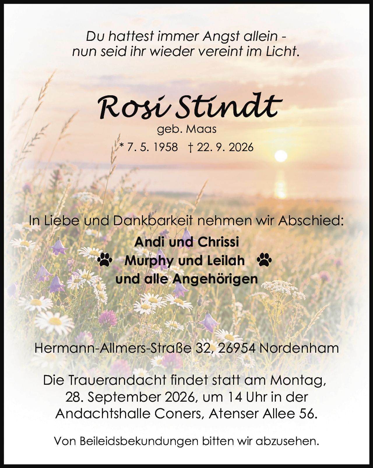 <p>Du hattest immer Angst allein - nun seid ihr wieder vereint im Licht.</p><p><strong>Rosi Stindt</strong><br>geb. Maas<br>* 7. 5. 1958 † 22. 9. 2026</p><p>In Liebe und Dankbarkeit nehmen wir Abschied:</p><p><strong>Andi und Chrissi</strong><br><strong>Murphy und Leilah</strong><br>und alle Angehörigen</p><p>Hermann-Allmers-Straße 32, 26954 Nordenham</p><p>Die Trauerandacht findet statt am Montag, 28. September 2026, um 14 Uhr in der Andachtshalle Coners, Atenser Allee 56.</p><p>Von Beileidsbekundungen bitten wir abzusehen.</p>
