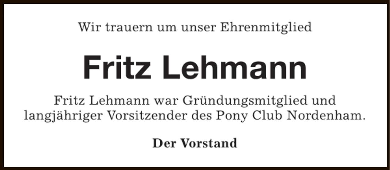 <p>Wir trauern um unser Ehrenmitglied</p><p>Fritz Lehmann<br />Fritz Lehmann war Gründungsmitglied und<br />langjähriger Vorsitzender des Pony Club Nordenham.<br />Der Vorstand</p>