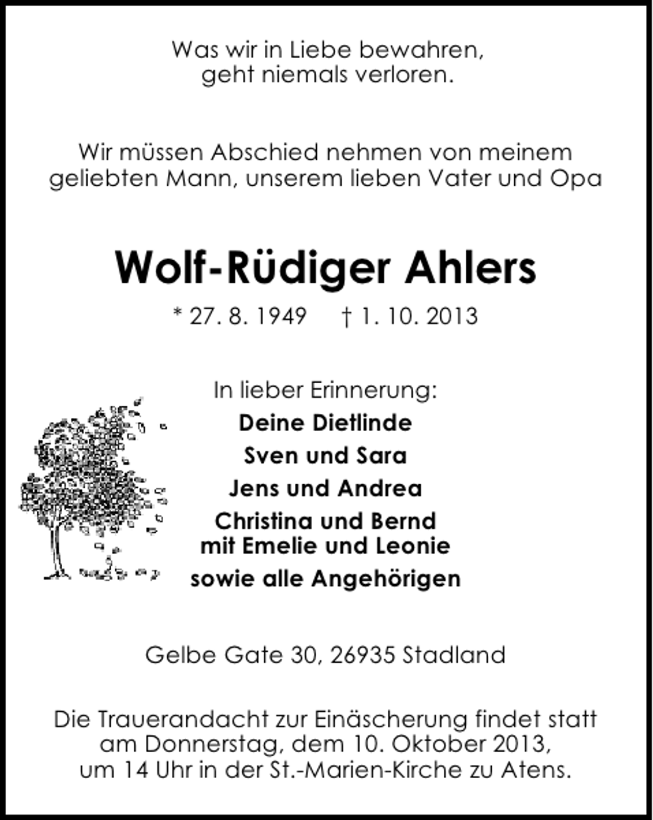 <p>Was wir in Liebe bewahren,<br />geht niemals verloren.<br />Wir müssen Abschied nehmen von meinem<br />geliebten Mann, unserem lieben Vater und Opa</p><p>Wolf-Rüdiger Ahlers<br />* 27. 8. 1949</p><p>† 1. 10. 2013</p><p>In lieber Erinnerung:<br />Deine Dietlinde<br />Sven und Sara<br />Jens und Andrea<br />Christina und Bernd<br />mit Emelie und Leonie<br />sowie alle Angehörigen<br />Gelbe Gate 30, 26935 Stadland<br />Die Trauerandacht zur Einäscherung findet statt<br />am Donnerstag, dem 10. Oktober 2013,<br />um 14 Uhr in der St.-Marien-Kirche zu Atens.</p>