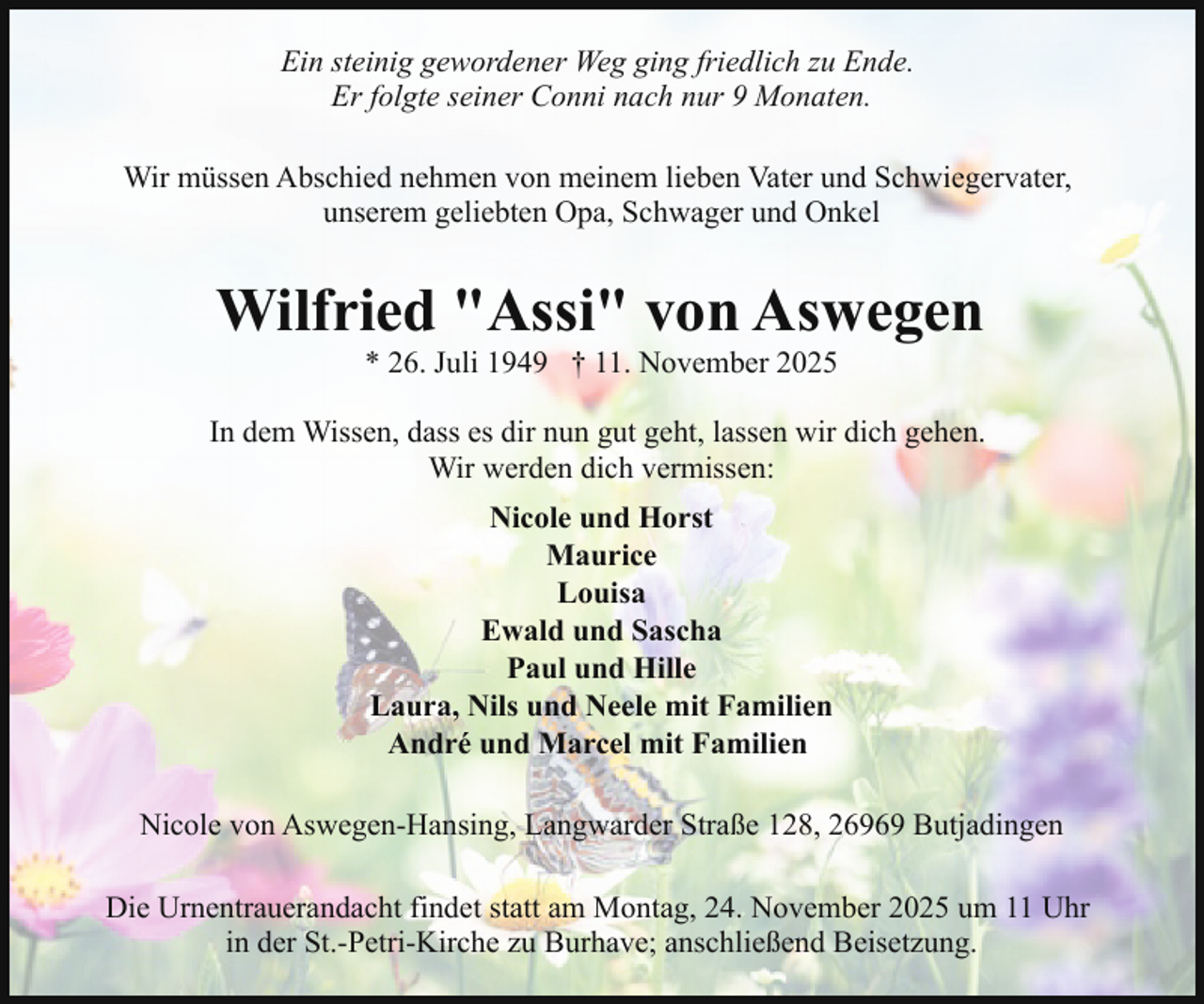 <p>Ein steinig gewordener Weg ging friedlich zu Ende.<br />Er folgte seiner Conni nach nur 9 Monaten.<br />Wir müssen Abschied nehmen von meinem lieben Vater und Schwiegervater,<br />unserem geliebten Opa, Schwager und Onkel</p><p>Wilfried "Assi" von Aswegen<br />* 26. Juli 1949 † 11. November 2025</p><p>In dem Wissen, dass es dir nun gut geht, lassen wir dich gehen.<br />Wir werden dich vermissen:<br />Nicole und Horst<br />Maurice<br />Louisa<br />Ewald und Sascha<br />Paul und Hille<br />Laura, Nils und Neele mit Familien<br />André und Marcel mit Familien<br />Nicole von Aswegen-Hansing, Langwarder Straße 128, 26969 Butjadingen<br />Die Urnentrauerandacht findet statt am Montag, 24. November 2025 um 11 Uhr<br />in der St.-Petri-Kirche zu Burhave; anschließend Beisetzung.</p>