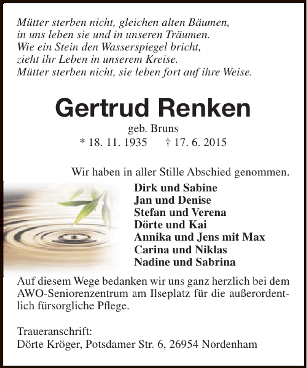 <p>Mütter sterben nicht, gleichen alten Bäumen,<br />in uns leben sie und in unseren Träumen.<br />Wie ein Stein den Wasserspiegel bricht,<br />zieht ihr Leben in unserem Kreise.<br />Mütter sterben nicht, sie leben fort auf ihre Weise.</p><p>Gertrud Renken<br />geb. Bruns<br />* 18. 11. 1935<br />† 17. 6. 2015</p><p>Wir haben in aller Stille Abschied genommen.<br />Dirk und Sabine<br />Jan und Denise<br />Stefan und Verena<br />Dörte und Kai<br />Annika und Jens mit Max<br />Carina und Niklas<br />Nadine und Sabrina<br />Auf diesem Wege bedanken wir uns ganz herzlich bei dem<br />AWO-Seniorenzentrum am Ilseplatz für die außerordentlich fürsorgliche Pflege.<br />Traueranschrift:<br />Dörte Kröger, Potsdamer Str. 6, 26954 Nordenham</p>