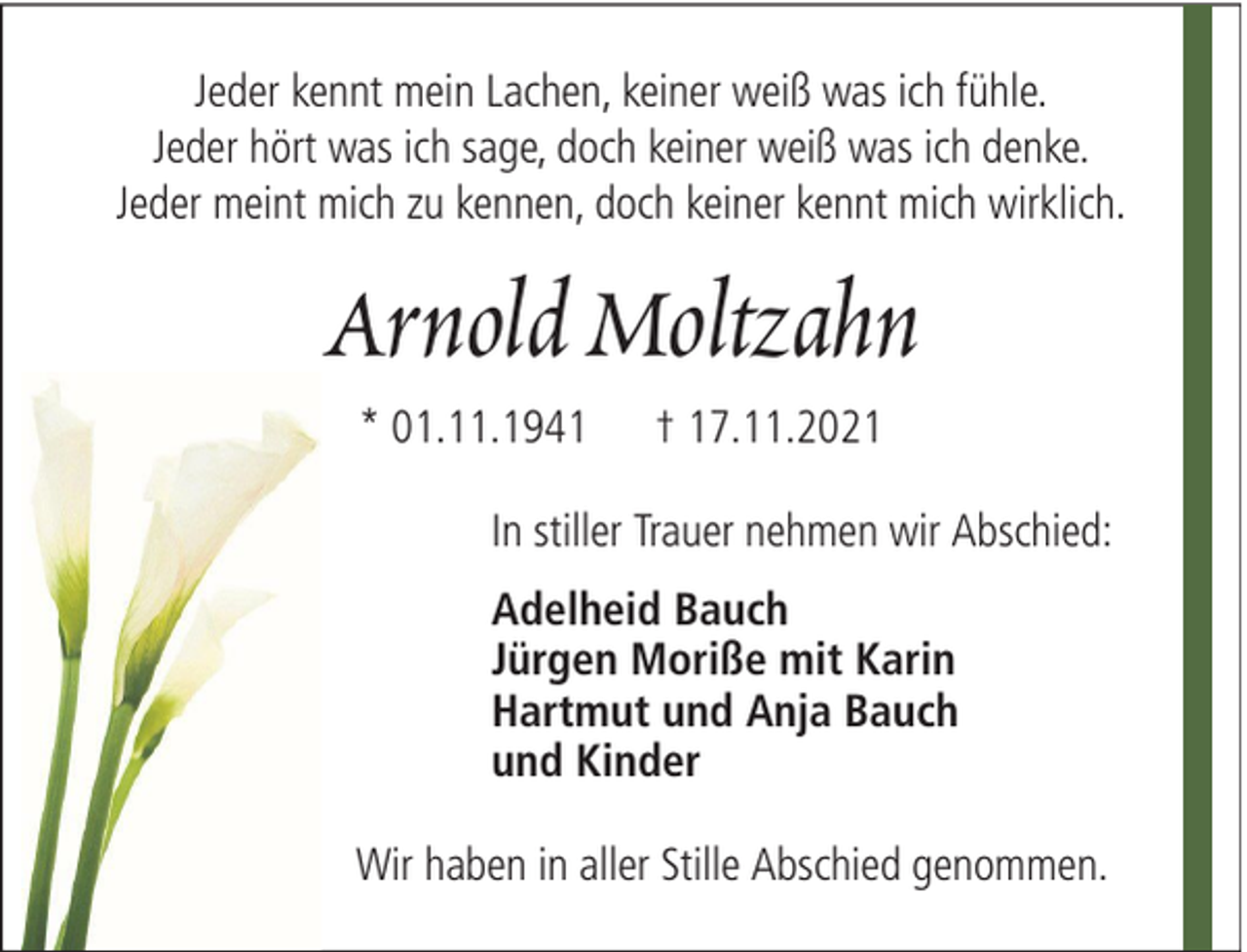 <p>Jeder kennt mein Lachen, keiner weiß was ich fühle.<br />Jeder hört was ich sage, doch keiner weiß was ich denke.<br />Jeder meint mich zu kennen, doch keiner kennt mich wirklich.</p><p>Arnold Moltzahn<br />* 01.11.1941</p><p>† 17.11.2021</p><p>In stiller Trauer nehmen wir Abschied:<br />Adelheid Bauch<br />Jürgen Moriße mit Karin<br />Hartmut und Anja Bauch<br />und Kinder<br />Wir haben in aller Stille Abschied genommen.</p>