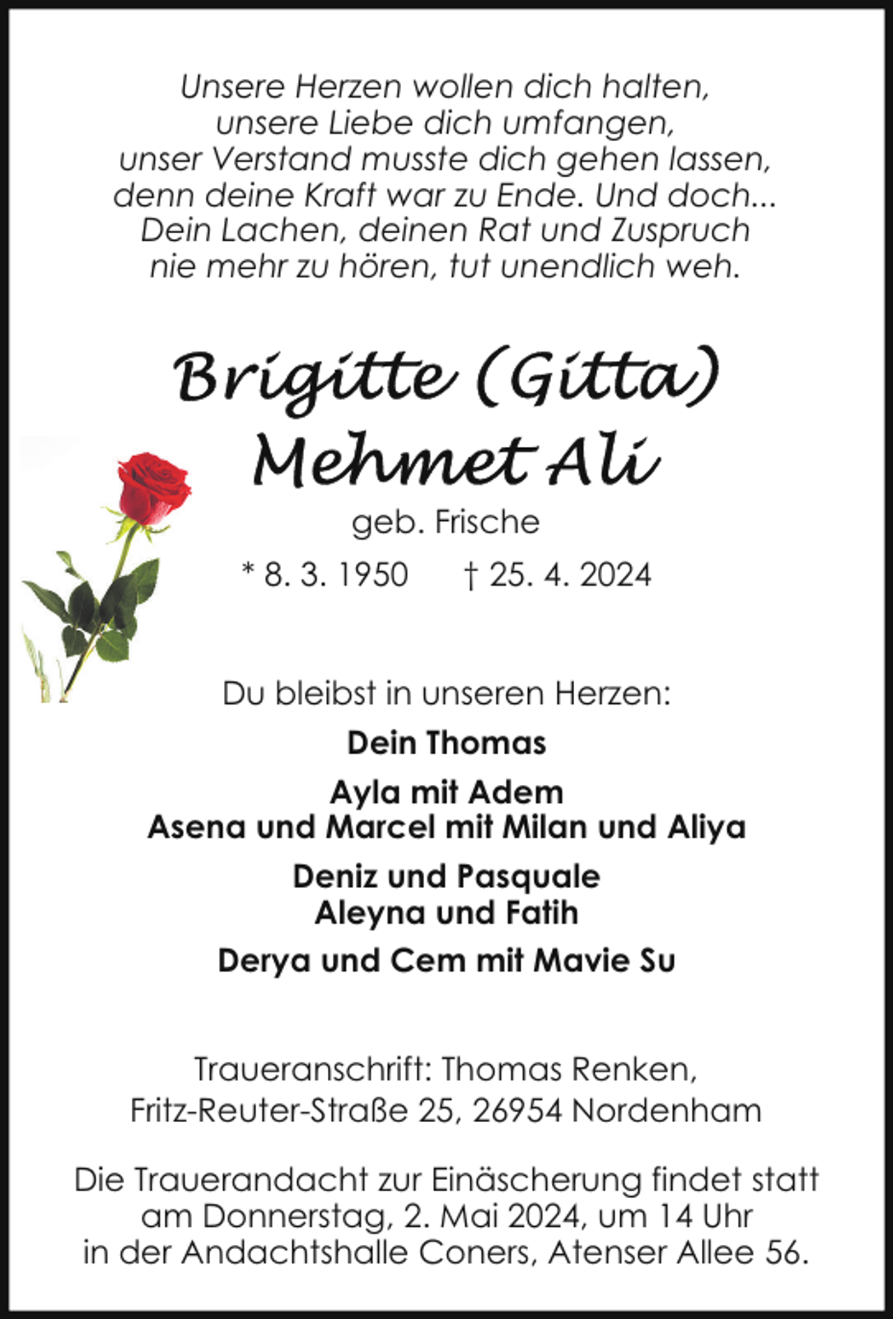 <p>Unsere Herzen wollen dich halten,<br />unsere Liebe dich umfangen,<br />unser Verstand musste dich gehen lassen,<br />denn deine Kraft war zu Ende. Und doch...<br />Dein Lachen, deinen Rat und Zuspruch<br />nie mehr zu hören, tut unendlich weh.</p><p>geb. Frische<br />* 8. 3. 1950</p><p>† 25. 4. 2024</p><p>Du bleibst in unseren Herzen:<br />Dein Thomas<br />Ayla mit Adem<br />Asena und Marcel mit Milan und Aliya<br />Deniz und Pasquale<br />Aleyna und Fatih<br />Derya und Cem mit Mavie Su<br />Traueranschrift: Thomas Renken,<br />Fritz-Reuter-Straße 25, 26954 Nordenham<br />Die Trauerandacht zur Einäscherung findet statt<br />am Donnerstag, 2. Mai 2024, um 14 Uhr<br />in der Andachtshalle Coners, Atenser Allee 56.</p>