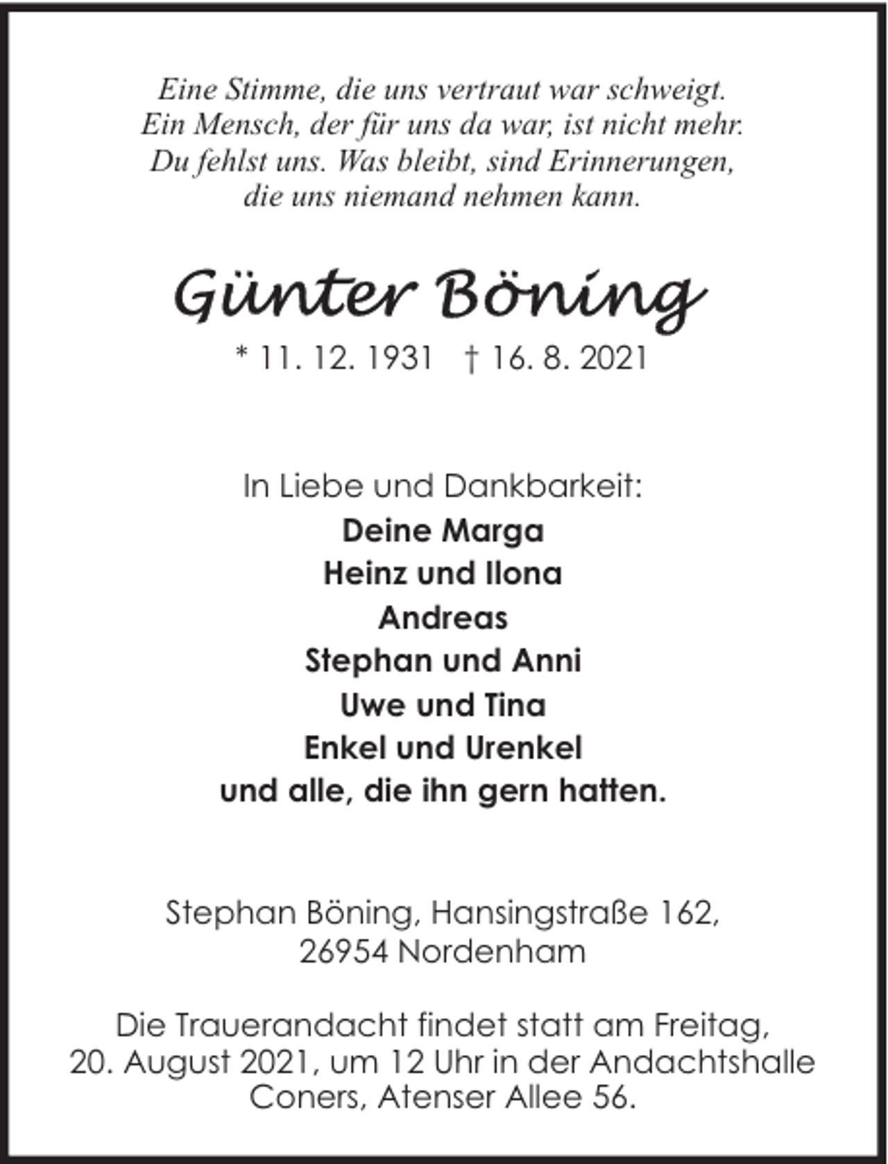 <p>Eine Stimme, die uns vertraut war schweigt.<br />Ein Mensch, der für uns da war, ist nicht mehr.<br />Du fehlst uns. Was bleibt, sind Erinnerungen,<br />die uns niemand nehmen kann.</p>
<p>* 11. 12. 1931 † 16. 8. 2021</p>
<p>In Liebe und Dankbarkeit:<br />Deine Marga<br />Heinz und Ilona<br />Andreas<br />Stephan und Anni<br />Uwe und Tina<br />Enkel und Urenkel<br />und alle, die ihn gern hatten.<br />Stephan Böning, Hansingstraße 162,<br />26954 Nordenham<br />Die Trauerandacht findet statt am Freitag,<br />20. August 2021, um 12 Uhr in der Andachtshalle<br />Coners, Atenser Allee 56.</p>