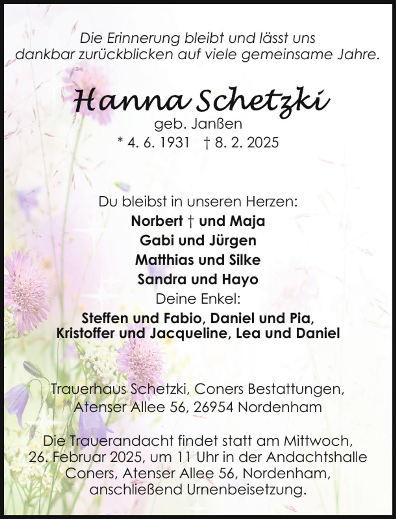 <p>Die Erinnerung bleibt und lässt uns<br />dankbar zurückblicken auf viele gemeinsame Jahre.</p><p>geb. Janßen<br />* 4. 6. 1931 † 8. 2. 2025</p><p>Du bleibst in unseren Herzen:<br />Norbert † und Maja<br />Gabi und Jürgen<br />Matthias und Silke<br />Sandra und Hayo<br />Deine Enkel:<br />Steffen und Fabio, Daniel und Pia,<br />Kristoffer und Jacqueline, Lea und Daniel</p><p>Trauerhaus Schetzki, Coners Bestattungen,<br />Atenser Allee 56, 26954 Nordenham<br />Die Trauerandacht findet statt am Mittwoch,<br />26. Februar 2025, um 11 Uhr in der Andachtshalle<br />Coners, Atenser Allee 56, Nordenham,<br />anschließend Urnenbeisetzung.</p>