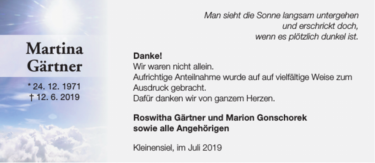 <p>Martina<br />Gärtner<br />* 24. 12. 1971<br />† 12. 6. 2019</p><p>Man sieht die Sonne langsam untergehen<br />und erschrickt doch,<br />wenn es plötzlich dunkel ist.<br />Danke!<br />Wir waren nicht allein.<br />Aufrichtige Anteilnahme wurde auf auf vielfältige Weise zum<br />Ausdruck gebracht.<br />Dafür danken wir von ganzem Herzen.<br />Roswitha Gärtner und Marion Gonschorek<br />sowie alle Angehörigen<br />Kleinensiel, im Juli 2019</p>