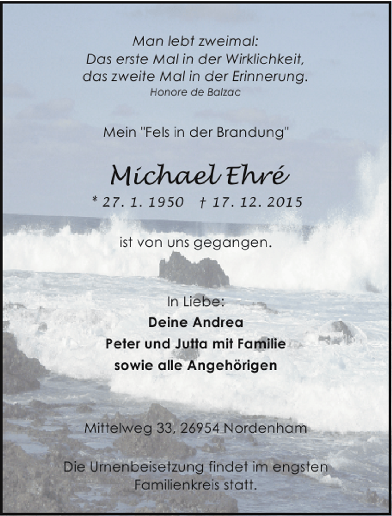 <p>Man lebt zweimal:<br />Das erste Mal in der Wirklichkeit,<br />das zweite Mal in der Erinnerung.<br />Honore de Balzac</p><p>Mein "Fels in der Brandung"</p><p>Michael Ehré<br />* 27. 1. 1950</p><p>† 17. 12. 2015</p><p>ist von uns gegangen.</p><p>In Liebe:<br />Deine Andrea<br />Peter und Jutta mit Familie<br />sowie alle Angehörigen</p><p>Mittelweg 33, 26954 Nordenham<br />Die Urnenbeisetzung findet im engsten<br />Familienkreis statt.</p>