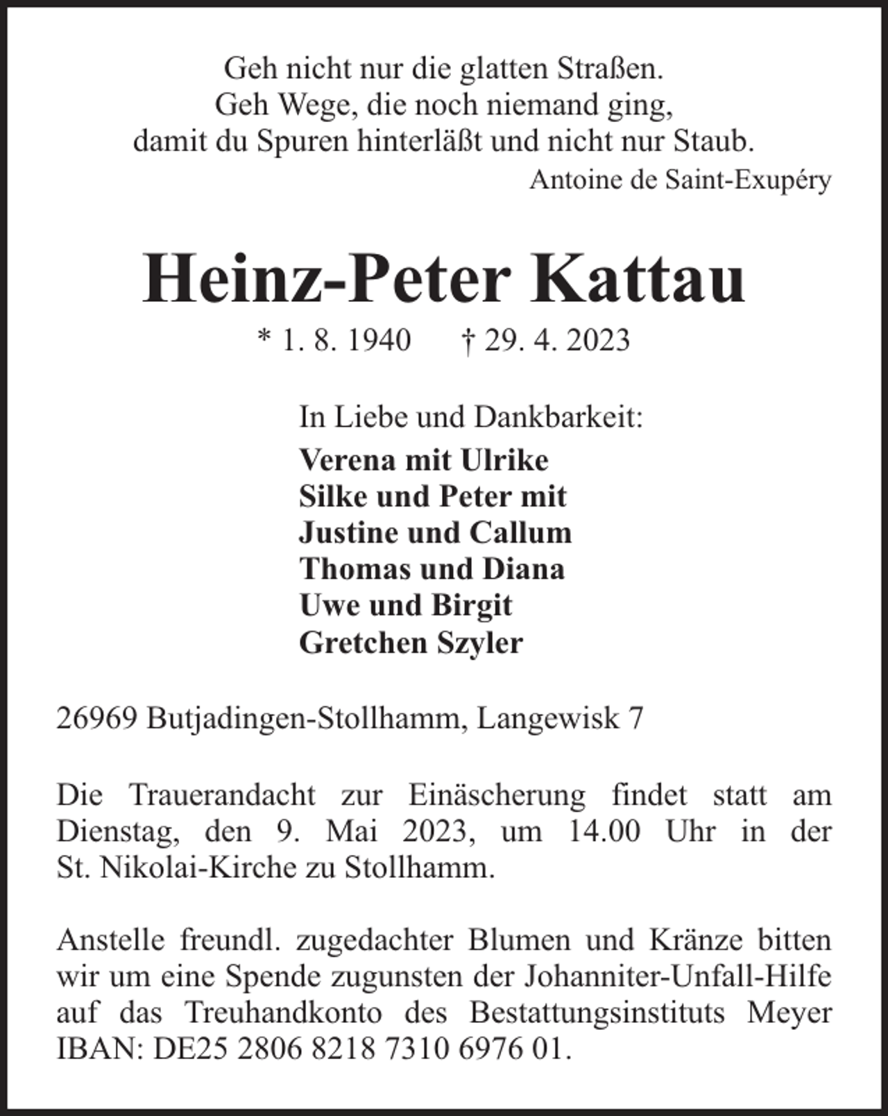 <p>Geh nicht nur die glatten Straßen.<br />Geh Wege, die noch niemand ging,<br />damit du Spuren hinterläßt und nicht nur Staub.</p><p>Antoine de Saint-Exupéry</p><p>Heinz-Peter Kattau<br />* 1. 8. 1940</p><p>† 29. 4. 2023</p><p>In Liebe und Dankbarkeit:<br />Verena mit Ulrike<br />Silke und Peter mit<br />Justine und Callum<br />Thomas und Diana<br />Uwe und Birgit<br />Gretchen Szyler<br />26969 Butjadingen-Stollhamm, Langewisk 7<br />Die Trauerandacht zur Einäscherung findet statt am<br />Dienstag, den 9. Mai 2023, um 14.00 Uhr in der<br />St. Nikolai-Kirche zu Stollhamm.<br />Anstelle freundl. zugedachter Blumen und Kränze bitten<br />wir um eine Spende zugunsten der Johanniter-Unfall-Hilfe<br />auf das Treuhandkonto des Bestattungsinstituts Meyer<br />IBAN: DE25 2806 8218 7310 6976 01.</p>