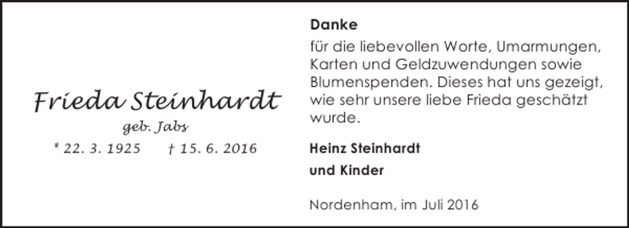 <p>Frieda Steinhardt<br />geb. Jabs<br />* 22. 3. 1925</p><p>† 15. 6. 2016</p><p>Danke<br />für die liebevollen Worte, Umarmungen,<br />Karten und Geldzuwendungen sowie<br />Blumenspenden. Dieses hat uns gezeigt,<br />wie sehr unsere liebe Frieda geschätzt<br />wurde.<br />Heinz Steinhardt<br />und Kinder<br />Nordenham, im Juli 2016</p>