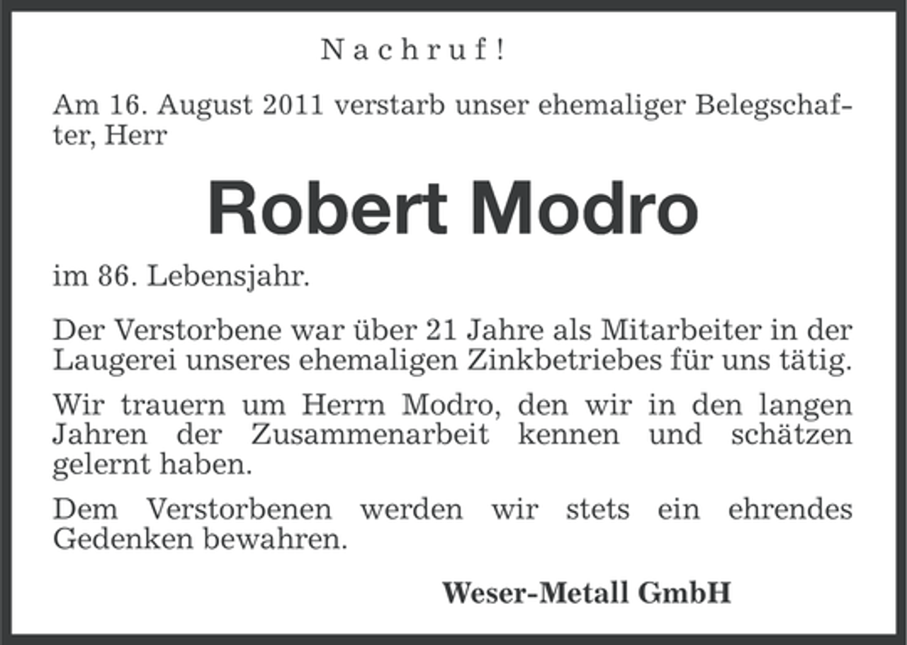 <p>Nachruf!<br />Am 16. August 2011 verstarb unser ehemaliger Belegschafter, Herr</p><p>Robert Modro<br />im 86. Lebensjahr.<br />Der Verstorbene war über 21 Jahre als Mitarbeiter in der<br />Laugerei unseres ehemaligen Zinkbetriebes für uns tätig.<br />Wir trauern um Herrn Modro, den wir in den langen<br />Jahren der Zusammenarbeit kennen und schätzen<br />gelernt haben.<br />Dem Verstorbenen werden wir stets ein ehrendes<br />Gedenken bewahren.<br />Weser-Metall GmbH</p>