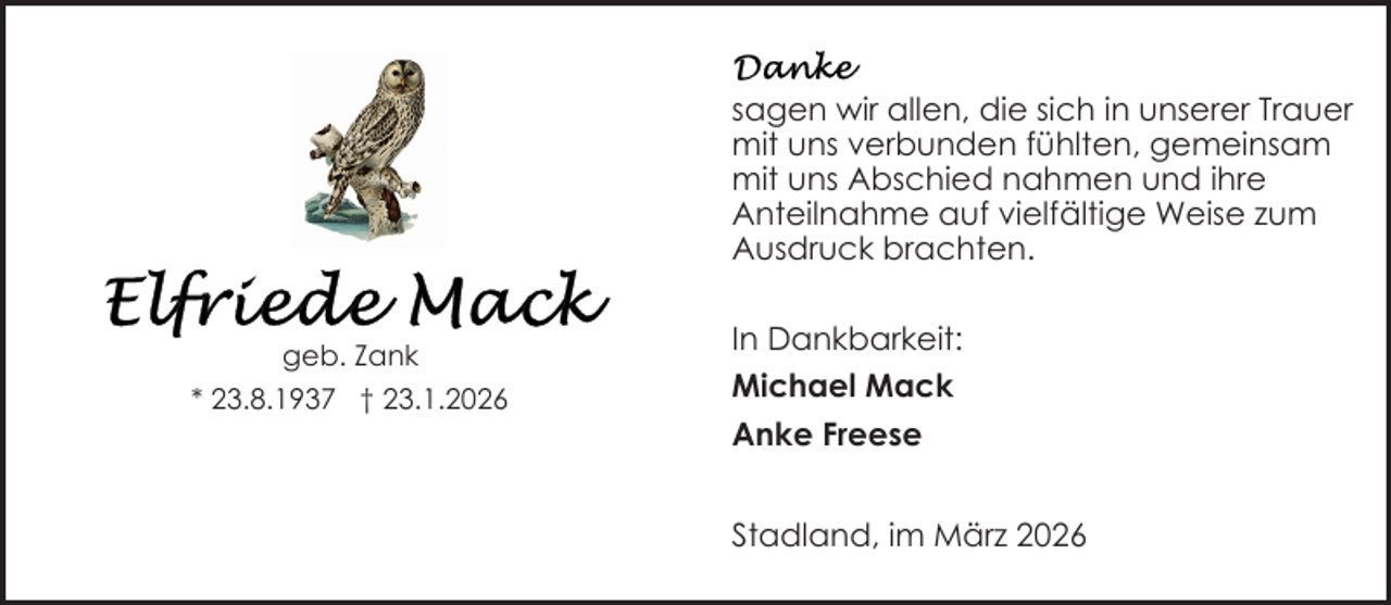 <p>sagen wir allen, die sich in unserer Trauer<br />mit uns verbunden fühlten, gemeinsam<br />mit uns Abschied nahmen und ihre<br />Anteilnahme auf vielfältige Weise zum<br />Ausdruck brachten.<br />geb. Zank<br />* 23.8.1937 † 23.1.2026</p>
<p>In Dankbarkeit:<br />Michael Mack<br />Anke Freese<br />Stadland, im März 2026</p>