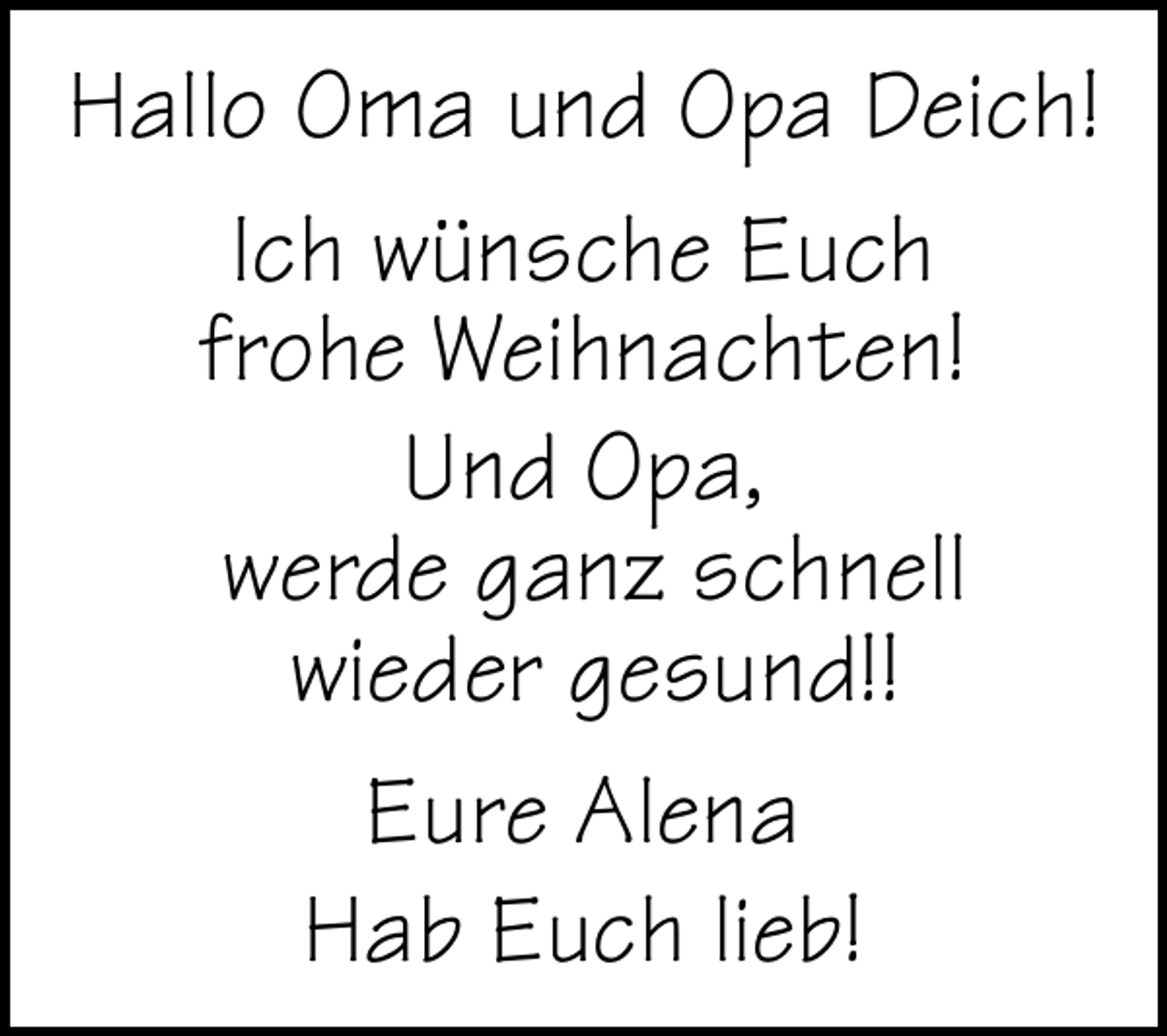<p>Hallo Oma und Opa Deich!<br />Ich wünsche Euch<br />frohe Weihnachten!<br />Und Opa,<br />werde ganz schnell<br />wieder gesund!!<br />Eure Alena<br />Hab Euch lieb!</p>