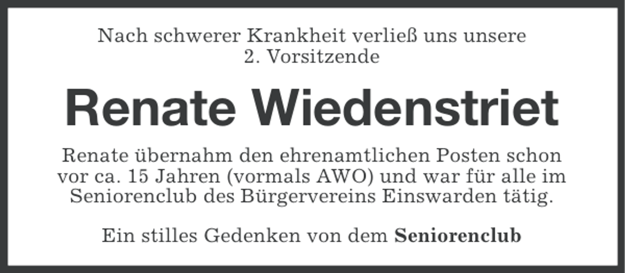 <p>Nach schwerer Krankheit verließ uns unsere<br />2. Vorsitzende</p><p>Renate Wiedenstriet<br />Renate übernahm den ehrenamtlichen Posten schon<br />vor ca. 15 Jahren (vormals AWO) und war für alle im<br />Seniorenclub des Bürgervereins Einswarden tätig.<br />Ein stilles Gedenken von dem Seniorenclub</p>