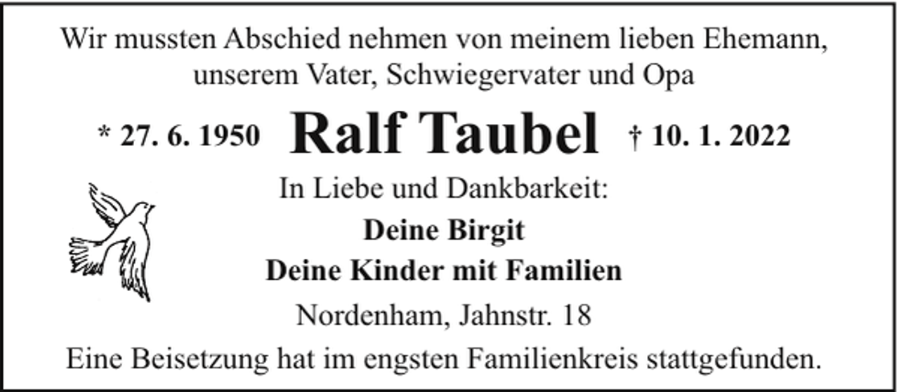 <p>Wir mussten Abschied nehmen von meinem lieben Ehemann,<br />unserem Vater, Schwiegervater und Opa<br />* 27. 6. 1950</p><p>Ralf Taubel</p><p>† 10. 1. 2022</p><p>In Liebe und Dankbarkeit:<br />Deine Birgit<br />Deine Kinder mit Familien<br />Nordenham, Jahnstr. 18<br />Eine Beisetzung hat im engsten Familienkreis stattgefunden.</p>